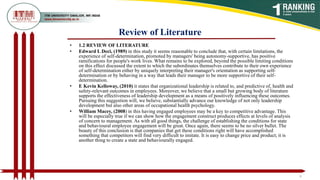 Review of Literature
• 1.2 REVIEW OF LITERATURE
• Edward L Deci, (1989) in this study it seems reasonable to conclude that, with certain limitations, the
experience of self-determination, promoted by managers' being autonomy-supportive, has positive
ramifications for people's work lives. What remains to be explored, beyond the possible limiting conditions
on this effect discussed the extent to which the subordinates themselves contribute to their own experience
of self-determination either by uniquely interpreting their manager's orientation as supporting self-
determination or by behaving in a way that leads their manager to be more supportive of their self-
determination.
• E Kevin Kelloway, (2010) it states that organizational leadership is related to, and predictive of, health and
safety-relevant outcomes in employees. Moreover, we believe that a small but growing body of literature
supports the effectiveness of leadership development as a means of positively influencing these outcomes.
Pursuing this suggestion will, we believe, substantially advance our knowledge of not only leadership
development but also other areas of occupational health psychology.
• William Macey, (2008) in this having engaged employees may be a key to competitive advantage. This
will be especially true if we can show how the engagement construct produces effects at levels of analysis
of concern to management. As with all good things, the challenge of establishing the conditions for state
and behavioural employee engagement will be great. Once again, there seems to be no silver bullet. The
beauty of this conclusion is that companies that get these conditions right will have accomplished
something that competitors will find very difficult to imitate. It is easy to change price and product; it is
another thing to create a state and behaviourally engaged.
6
 