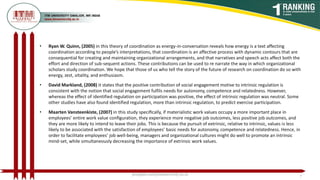 • Ryan W. Quinn, (2005) in this theory of coordination as energy-in-conversation reveals how energy is a text affecting
coordination according to people’s interpretations, that coordination is an affective process with dynamic contours that are
consequential for creating and maintaining organizational arrangements, and that narratives and speech acts affect both the
effort and direction of sub-sequent actions. These contributions can be used to re narrate the way in which organizational
scholars study coordination. We hope that those of us who tell the story of the future of research on coordination do so with
energy, zest, vitality, and enthusiasm.
• David Markland, (2008) it states that the positive contribution of social engagement motive to intrinsic regulation is
consistent with the notion that social engagement fulfils needs for autonomy, competence and relatedness. However,
whereas the effect of identified regulation on participation was positive, the effect of intrinsic regulation was neutral. Some
other studies have also found identified regulation, more than intrinsic regulation, to predict exercise participation.
• Maarten Vansteenkiste, (2007) in this study speciﬁcally, if materialistic work values occupy a more important place in
employees’ entire work value conﬁguration, they experience more negative job outcomes, less positive job outcomes, and
they are more likely to intend to leave their jobs. This is because the pursuit of extrinsic, relative to intrinsic, values is less
likely to be associated with the satisfaction of employees’ basic needs for autonomy, competence and relatedness. Hence, in
order to facilitate employees’ job well-being, managers and organizational cultures might do well to promote an intrinsic
mind-set, while simultaneously decreasing the importance of extrinsic work values.
poojajain.som@itmuniversity.ac.in 7
 