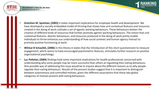 • Gretchen M. Spreitzer, (2005) it states important implications for employee health and development. We
have developed a socially embedded model of thriving that shows how unit contextual features and resources
created in the doing of work cultivate a set of agentic working behaviours. These behaviours bolster the
creation of different kinds of resources that further promote agentic working behaviours. The notion that unit
contextual features, deontic behaviours, and resources produced in the doing of work jointly enable
individuals to thrive enhances our understanding of how social contexts and human agency interact to
promote positive functioning at work.
• Wilmar B Schaufeli, (2006) in this theory it states that the introduction of this short questionnaire to measure
engagement, which seems to have encouraged psychometric features, stimulates further research on positive
organizational psychology.
• Luc Pelletier, (2004) ﬁndings hold some important implications for health professionals concerned with
understanding why some people may be more successful than others at regulating their eating behaviours.
One possible way of addressing this issue would be to inquire about the different reasons as to why people
regulate their eating behaviours. Results of the present studies suggest that it is important to distinguish
between autonomous and controlled motives, given the different associations that these two global
categories of motives present with eating behaviours.
poojajain.som@itmuniversity.ac.in 8
 