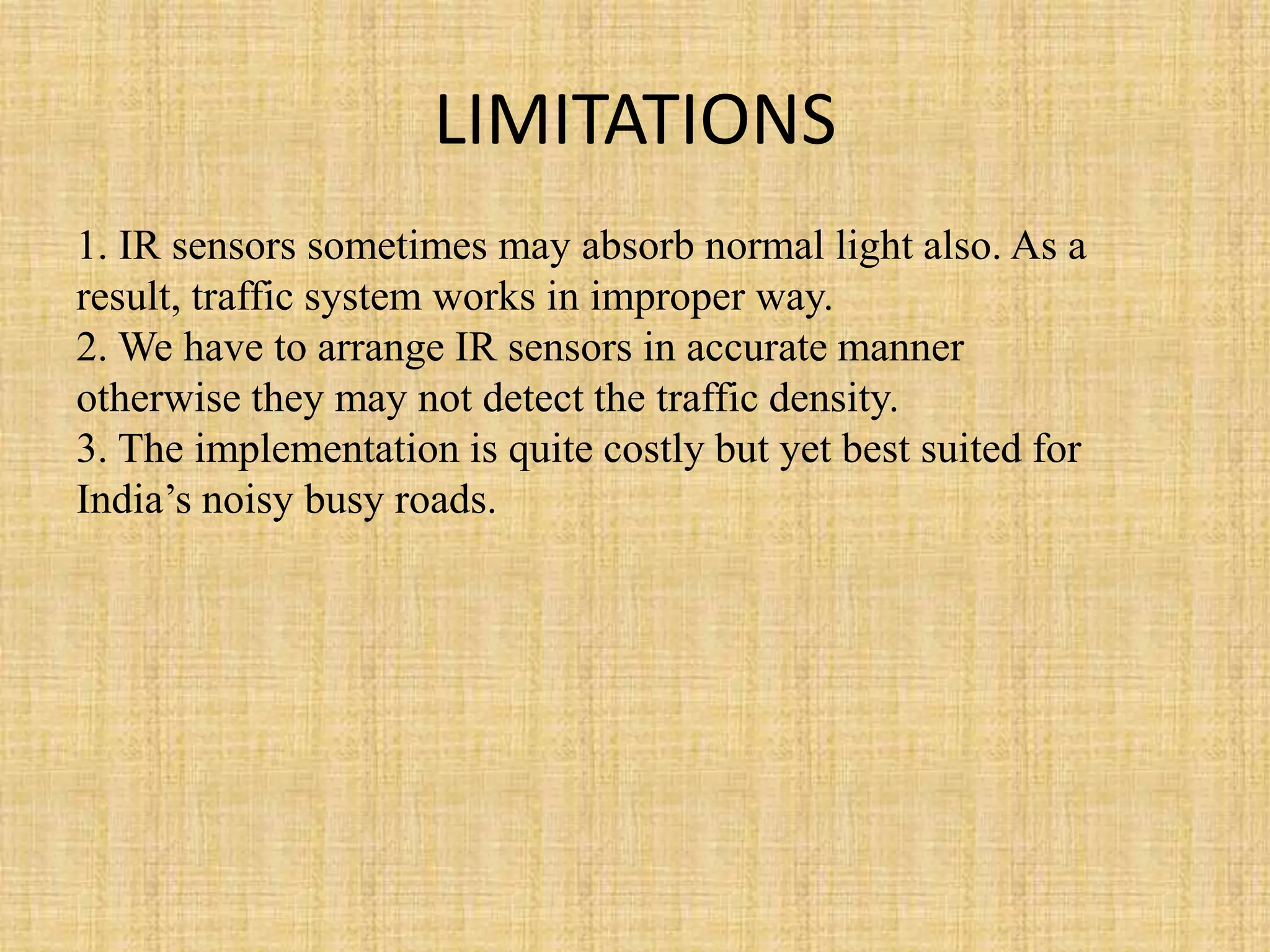 LIMITATIONS
1. IR sensors sometimes may absorb normal light also. As a
result, traffic system works in improper way.
2. We have to arrange IR sensors in accurate manner
otherwise they may not detect the traffic density.
3. The implementation is quite costly but yet best suited for
India’s noisy busy roads.
 