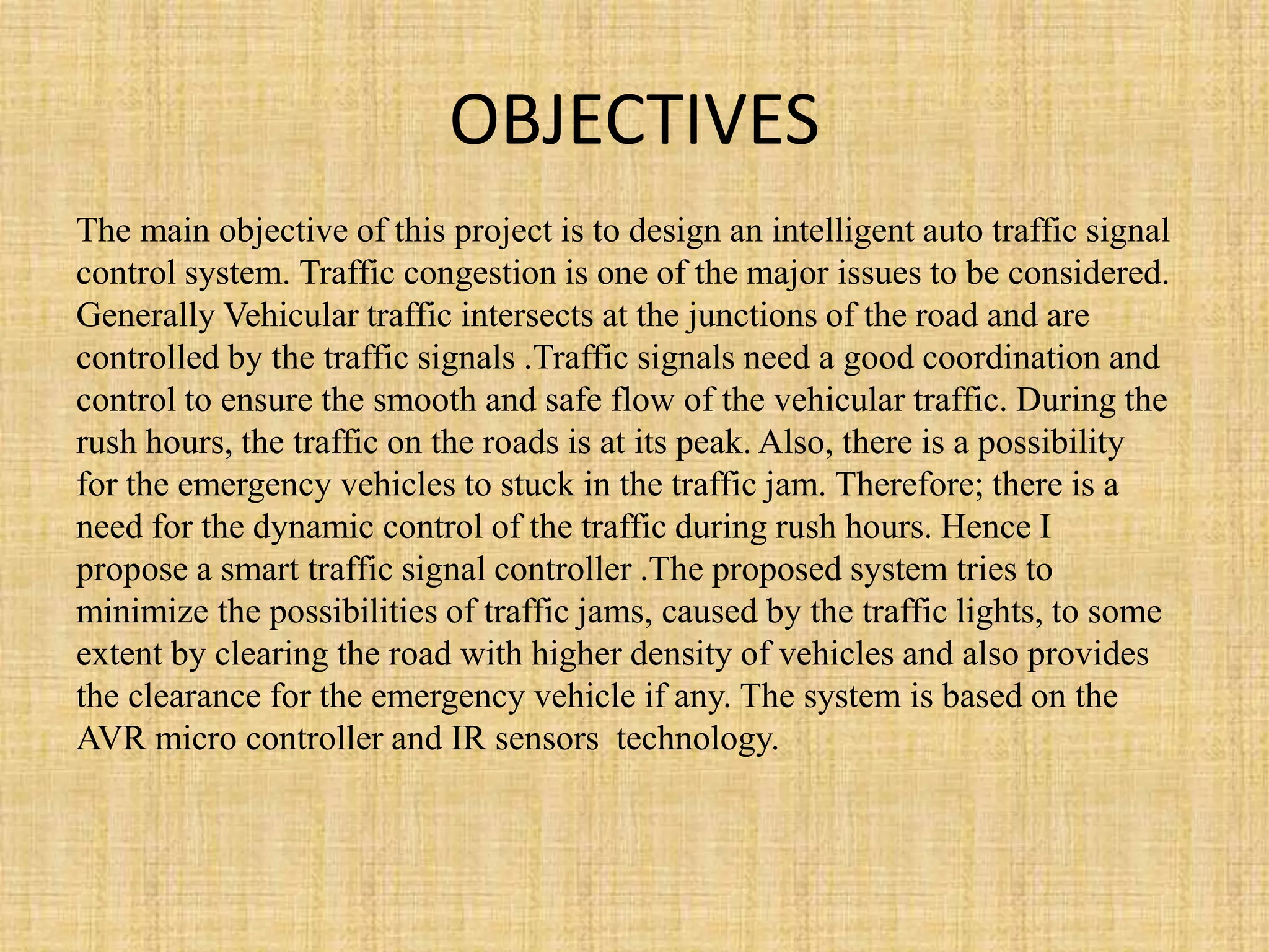 OBJECTIVES
The main objective of this project is to design an intelligent auto traffic signal
control system. Traffic congestion is one of the major issues to be considered.
Generally Vehicular traffic intersects at the junctions of the road and are
controlled by the traffic signals .Traffic signals need a good coordination and
control to ensure the smooth and safe flow of the vehicular traffic. During the
rush hours, the traffic on the roads is at its peak. Also, there is a possibility
for the emergency vehicles to stuck in the traffic jam. Therefore; there is a
need for the dynamic control of the traffic during rush hours. Hence I
propose a smart traffic signal controller .The proposed system tries to
minimize the possibilities of traffic jams, caused by the traffic lights, to some
extent by clearing the road with higher density of vehicles and also provides
the clearance for the emergency vehicle if any. The system is based on the
AVR micro controller and IR sensors technology.
 