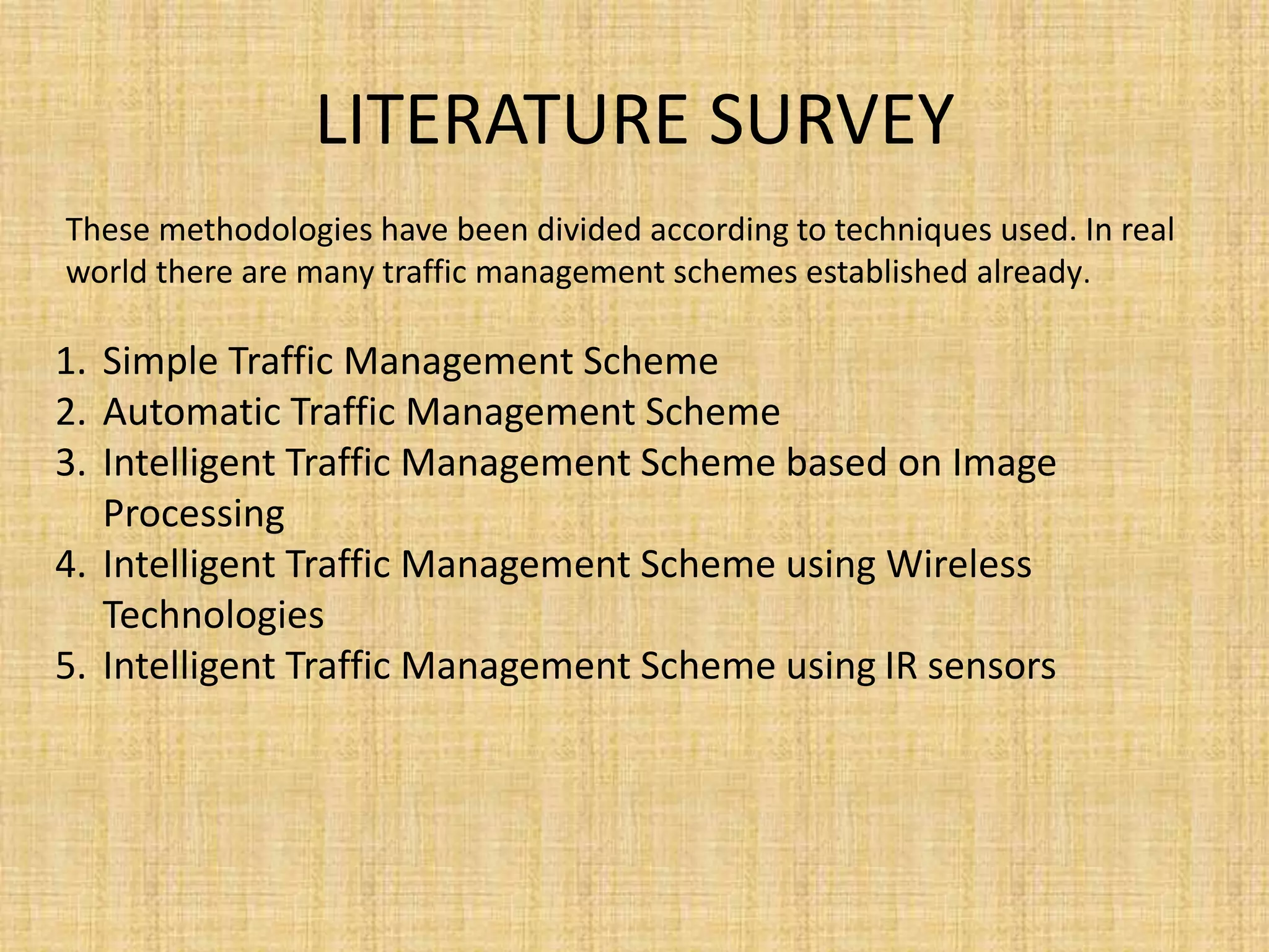 LITERATURE SURVEY
1. Simple Traffic Management Scheme
2. Automatic Traffic Management Scheme
3. Intelligent Traffic Management Scheme based on Image
Processing
4. Intelligent Traffic Management Scheme using Wireless
Technologies
5. Intelligent Traffic Management Scheme using IR sensors
These methodologies have been divided according to techniques used. In real
world there are many traffic management schemes established already.
 