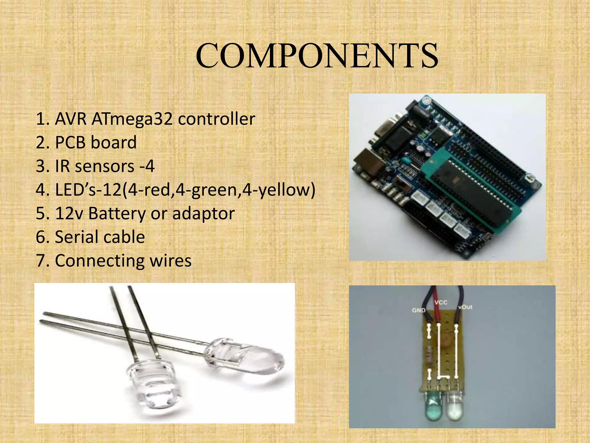 COMPONENTS
1. AVR ATmega32 controller
2. PCB board
3. IR sensors -4
4. LED’s-12(4-red,4-green,4-yellow)
5. 12v Battery or adaptor
6. Serial cable
7. Connecting wires
 