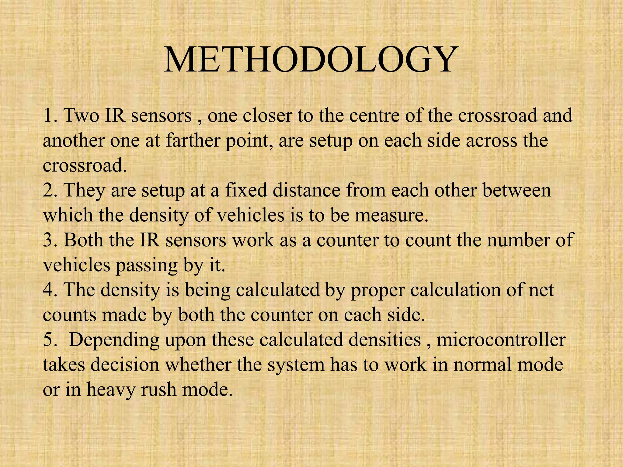 METHODOLOGY
1. Two IR sensors , one closer to the centre of the crossroad and
another one at farther point, are setup on each side across the
crossroad.
2. They are setup at a fixed distance from each other between
which the density of vehicles is to be measure.
3. Both the IR sensors work as a counter to count the number of
vehicles passing by it.
4. The density is being calculated by proper calculation of net
counts made by both the counter on each side.
5. Depending upon these calculated densities , microcontroller
takes decision whether the system has to work in normal mode
or in heavy rush mode.
 