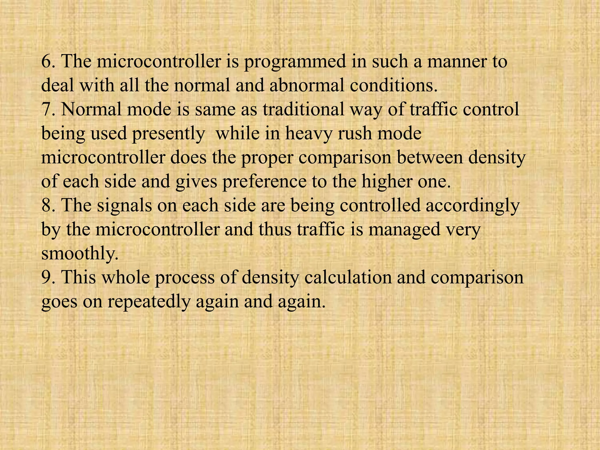 6. The microcontroller is programmed in such a manner to
deal with all the normal and abnormal conditions.
7. Normal mode is same as traditional way of traffic control
being used presently while in heavy rush mode
microcontroller does the proper comparison between density
of each side and gives preference to the higher one.
8. The signals on each side are being controlled accordingly
by the microcontroller and thus traffic is managed very
smoothly.
9. This whole process of density calculation and comparison
goes on repeatedly again and again.
 