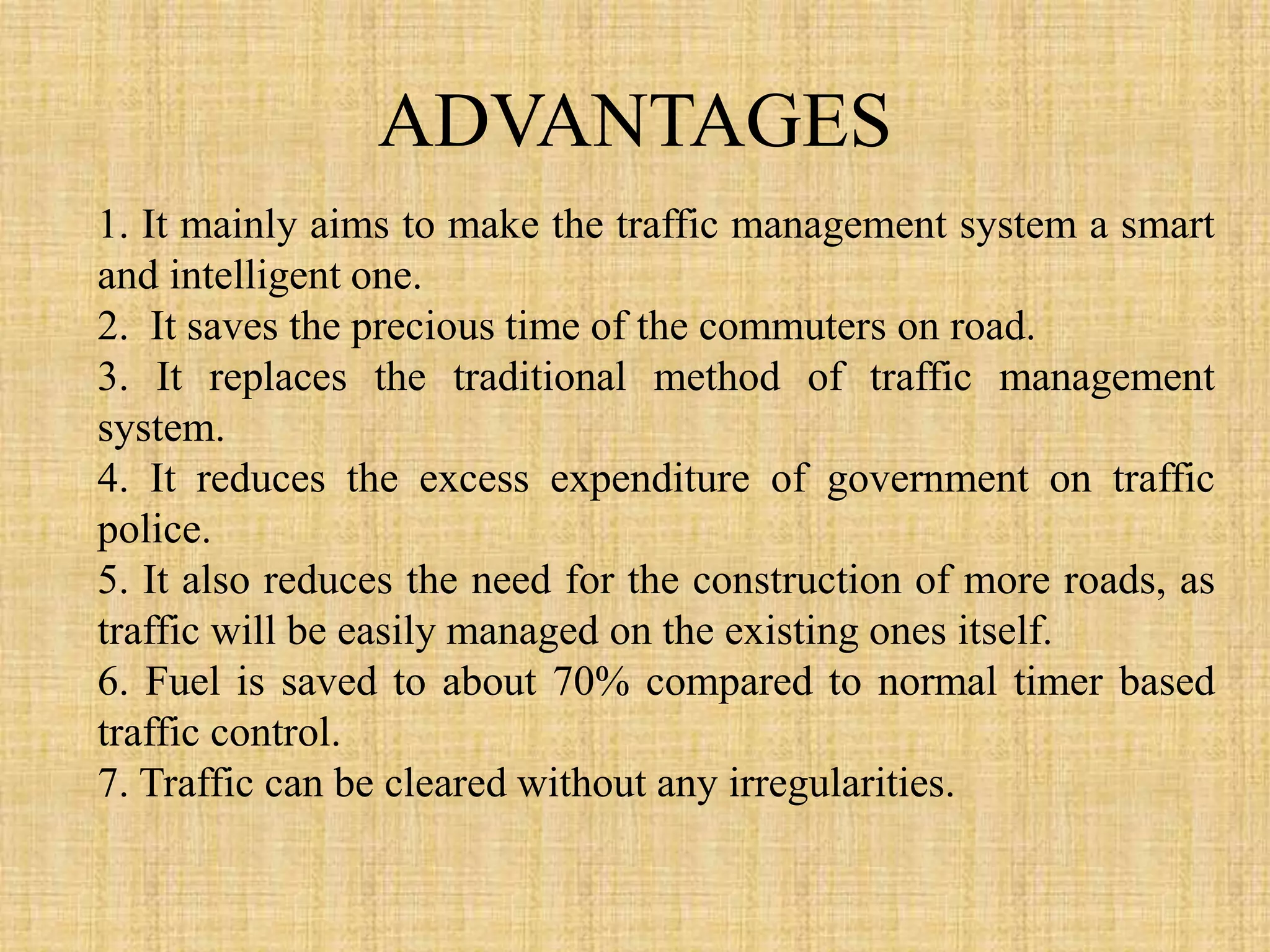 ADVANTAGES
1. It mainly aims to make the traffic management system a smart
and intelligent one.
2. It saves the precious time of the commuters on road.
3. It replaces the traditional method of traffic management
system.
4. It reduces the excess expenditure of government on traffic
police.
5. It also reduces the need for the construction of more roads, as
traffic will be easily managed on the existing ones itself.
6. Fuel is saved to about 70% compared to normal timer based
traffic control.
7. Traffic can be cleared without any irregularities.
 