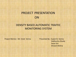 PROJECT PRESENTATION
ON
DENSITY BASED AUTOMATIC TRAFFIC
MONITORING SYSTEM
Project Mentor:- Mr. Vivek Verma Presented By:- Sujeet Kr. Verma
Siddhartha Shukla
Swati Giri
Shivesh Mishra
 