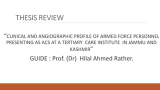 THESIS REVIEW
“CLINICAL AND ANGIOGRAPHIC PROFILE OF ARMED FORCE PERSONNEL
PRESENTING AS ACS AT A TERTIARY CARE INSTITUTE IN JAMMU AND
KASHMIR”
GUIDE : Prof. (Dr) Hilal Ahmed Rather.
 