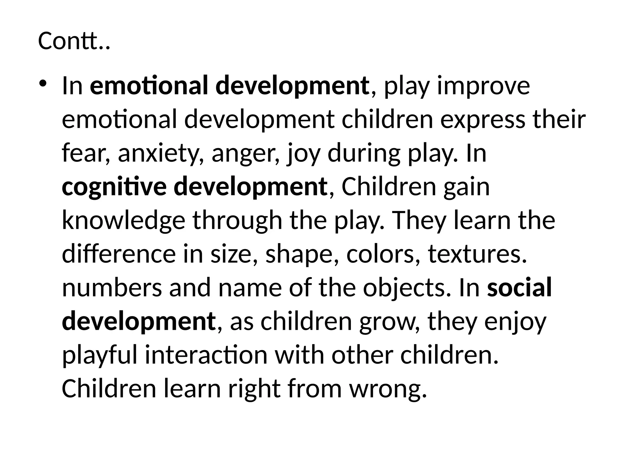 Contt..
• In emotional development, play improve
emotional development children express their
fear, anxiety, anger, joy during play. In
cognitive development, Children gain
knowledge through the play. They learn the
difference in size, shape, colors, textures.
numbers and name of the objects. In social
development, as children grow, they enjoy
playful interaction with other children.
Children learn right from wrong.
 