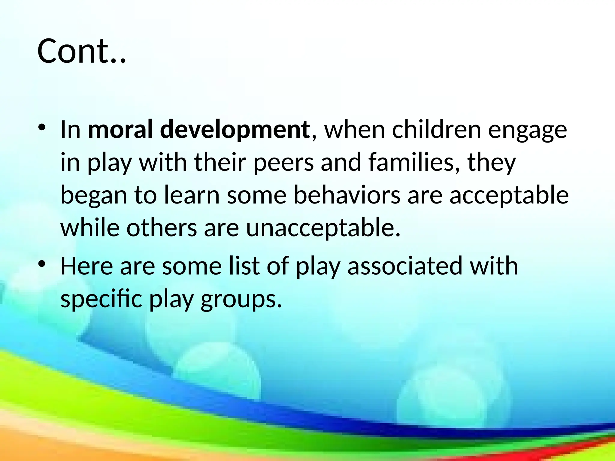 Cont..
• In moral development, when children engage
in play with their peers and families, they
began to learn some behaviors are acceptable
while others are unacceptable.
• Here are some list of play associated with
specific play groups.
 