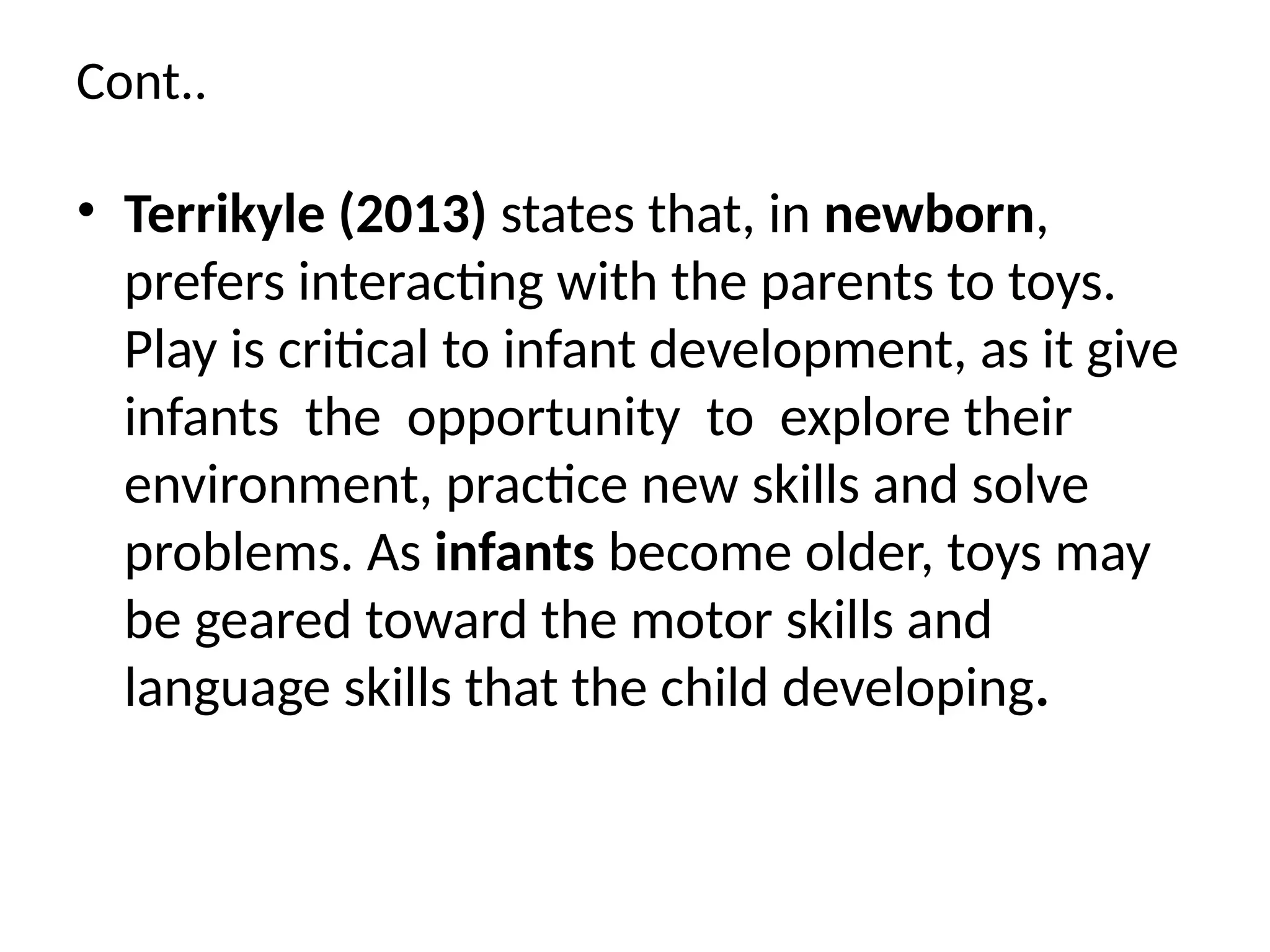 Cont..
• Terrikyle (2013) states that, in newborn,
prefers interacting with the parents to toys.
Play is critical to infant development, as it give
infants the opportunity to explore their
environment, practice new skills and solve
problems. As infants become older, toys may
be geared toward the motor skills and
language skills that the child developing.
 