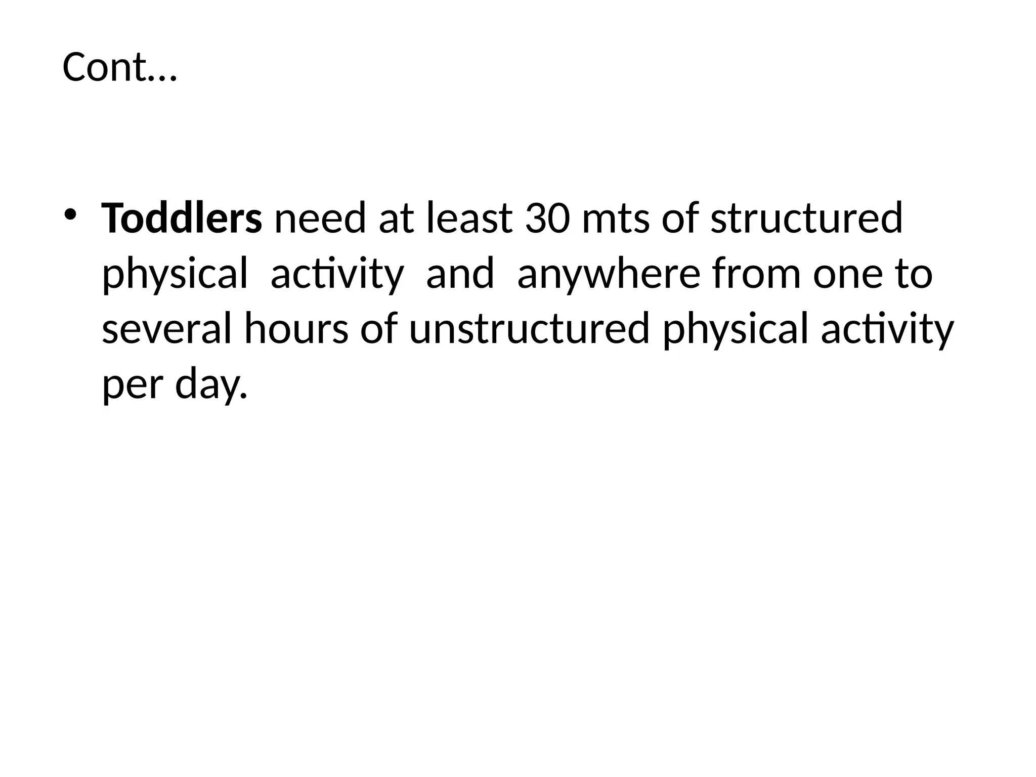 Cont…
• Toddlers need at least 30 mts of structured
physical activity and anywhere from one to
several hours of unstructured physical activity
per day.
 