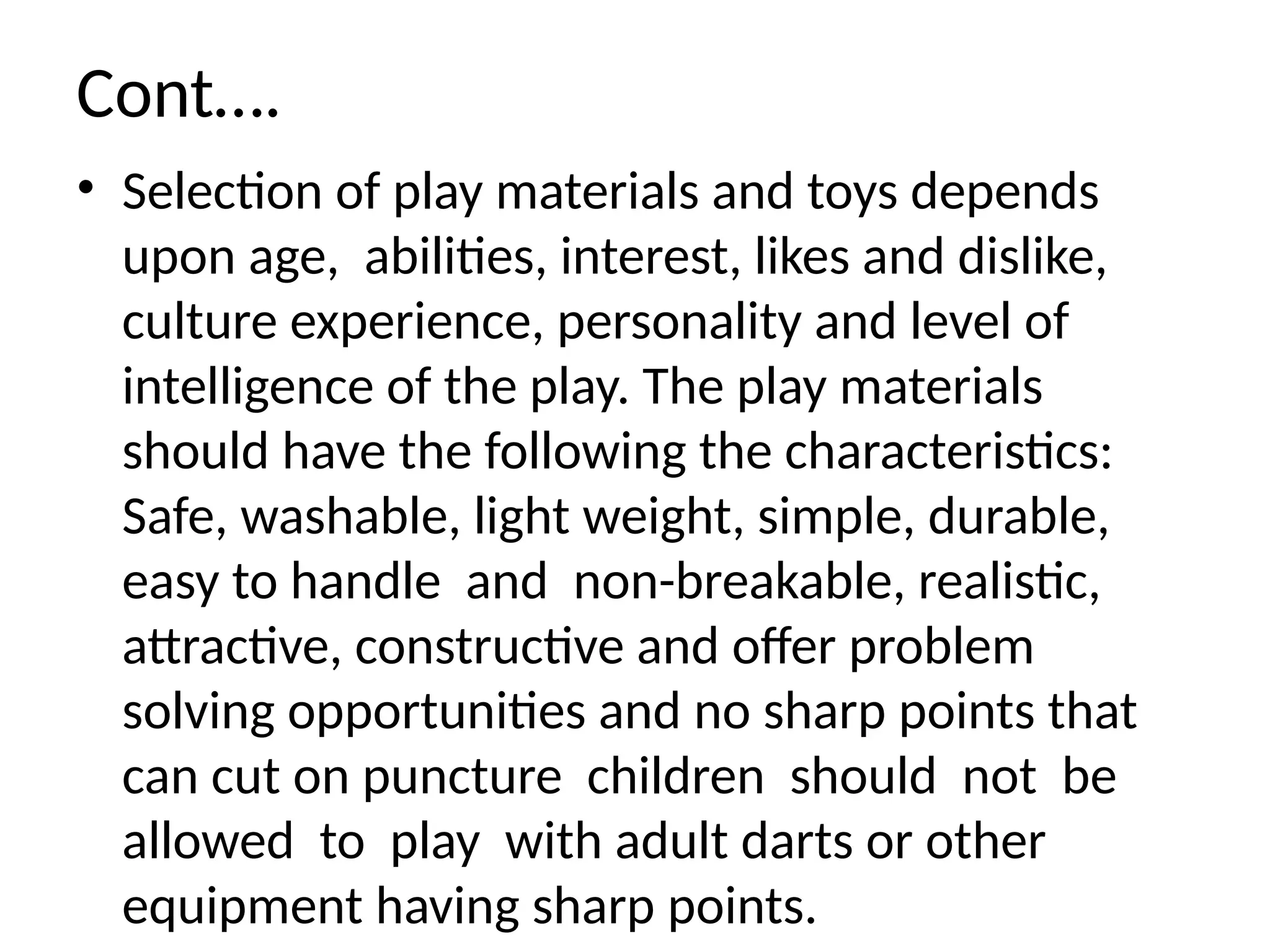 Cont….
• Selection of play materials and toys depends
upon age, abilities, interest, likes and dislike,
culture experience, personality and level of
intelligence of the play. The play materials
should have the following the characteristics:
Safe, washable, light weight, simple, durable,
easy to handle and non-breakable, realistic,
attractive, constructive and offer problem
solving opportunities and no sharp points that
can cut on puncture children should not be
allowed to play with adult darts or other
equipment having sharp points.
 