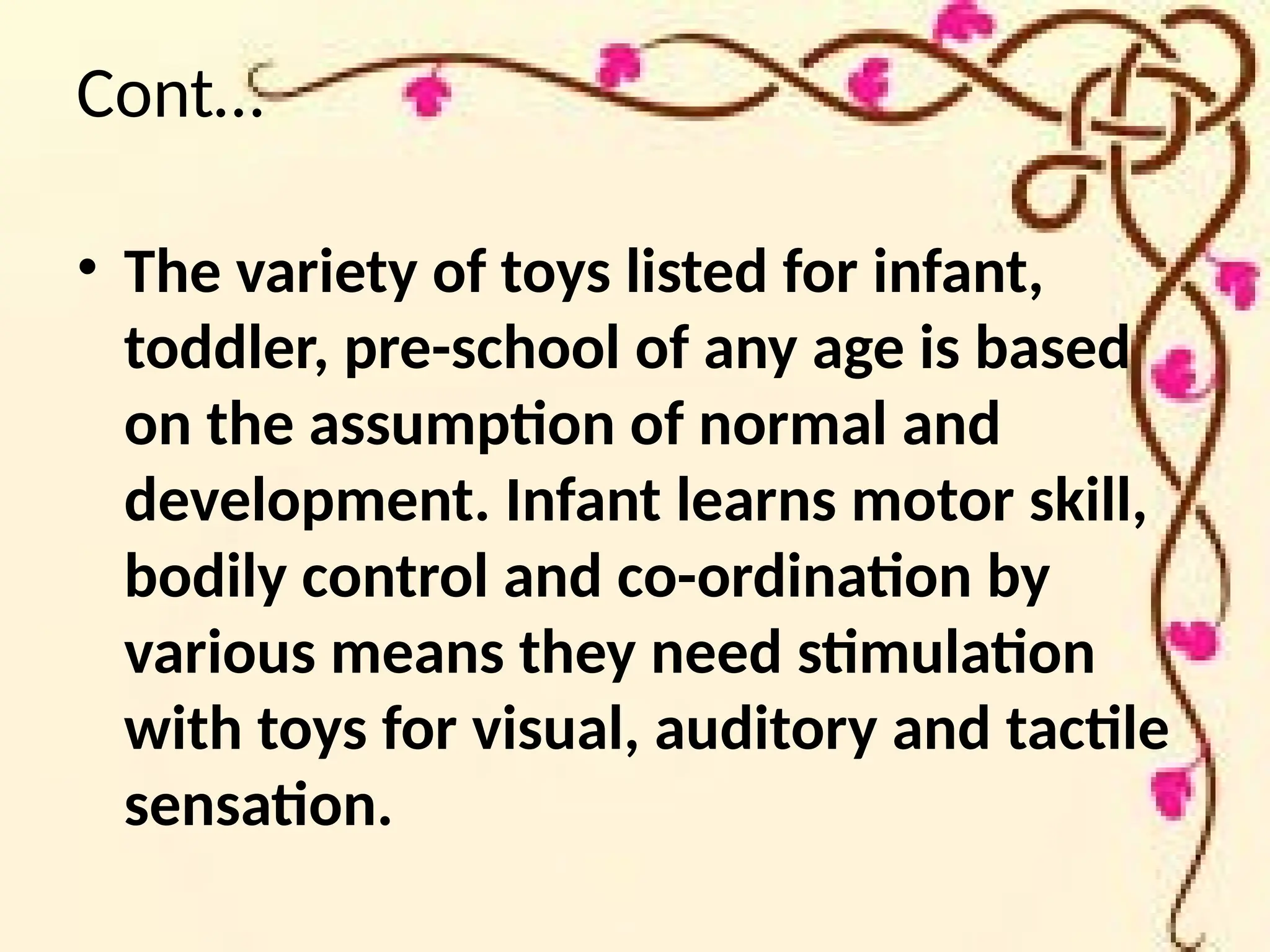 Cont…
• The variety of toys listed for infant,
toddler, pre-school of any age is based
on the assumption of normal and
development. Infant learns motor skill,
bodily control and co-ordination by
various means they need stimulation
with toys for visual, auditory and tactile
sensation.
 