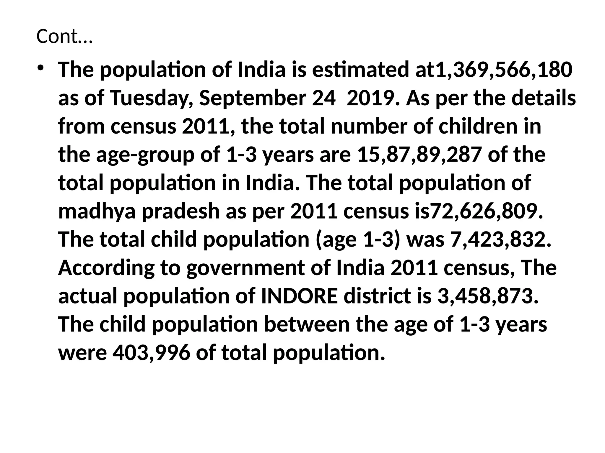Cont…
• The population of India is estimated at1,369,566,180
as of Tuesday, September 24 2019. As per the details
from census 2011, the total number of children in
the age-group of 1-3 years are 15,87,89,287 of the
total population in India. The total population of
madhya pradesh as per 2011 census is72,626,809.
The total child population (age 1-3) was 7,423,832.
According to government of India 2011 census, The
actual population of INDORE district is 3,458,873.
The child population between the age of 1-3 years
were 403,996 of total population.
 