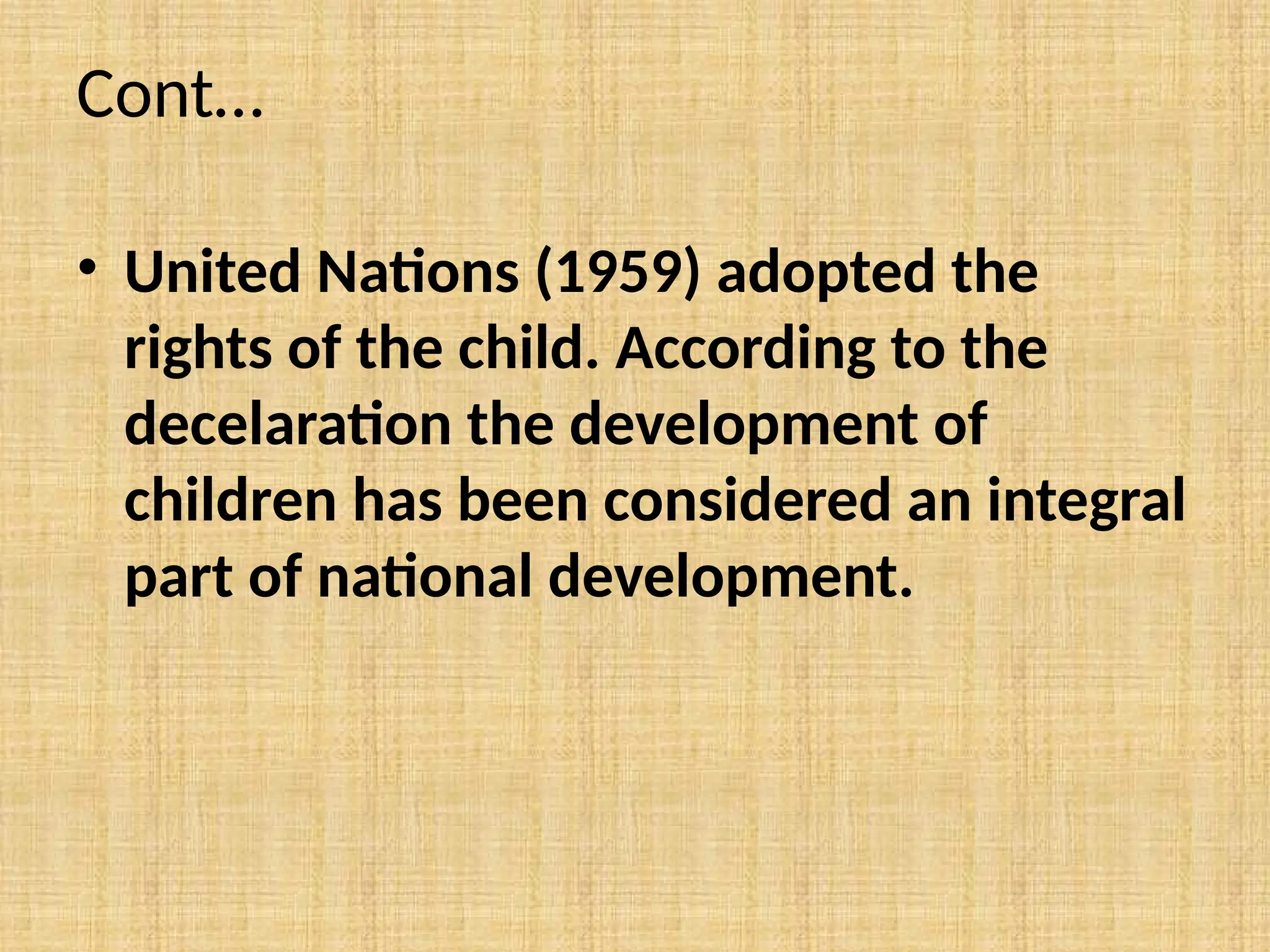 Cont…
• United Nations (1959) adopted the
rights of the child. According to the
decelaration the development of
children has been considered an integral
part of national development.
 