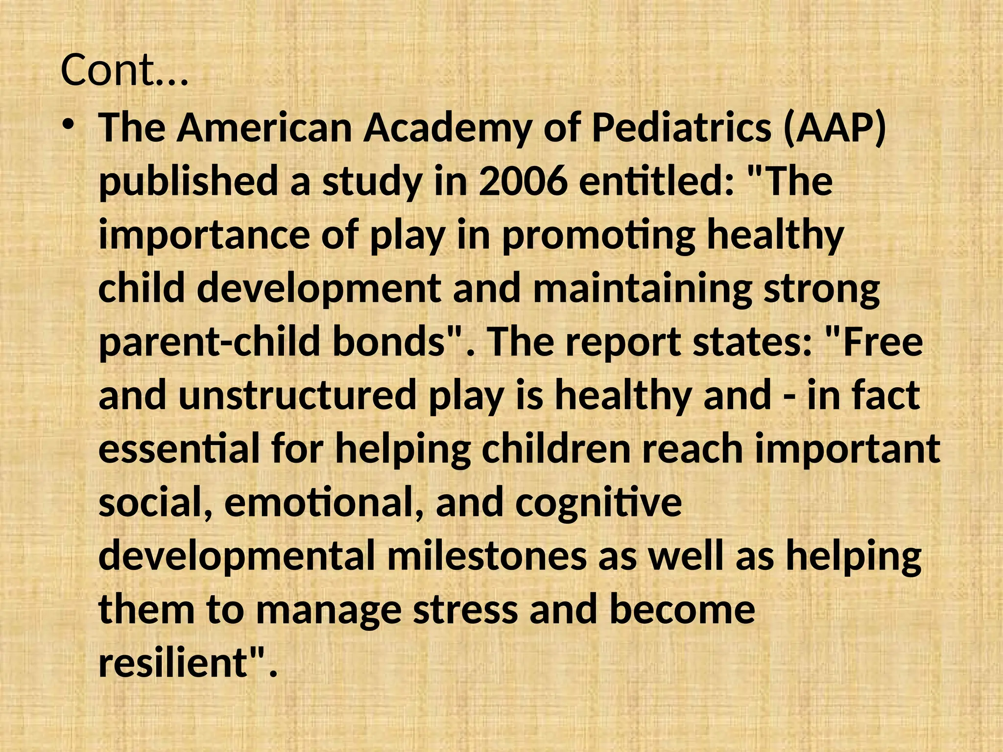 Cont…
• The American Academy of Pediatrics (AAP)
published a study in 2006 entitled: "The
importance of play in promoting healthy
child development and maintaining strong
parent-child bonds". The report states: "Free
and unstructured play is healthy and - in fact
essential for helping children reach important
social, emotional, and cognitive
developmental milestones as well as helping
them to manage stress and become
resilient".
 
