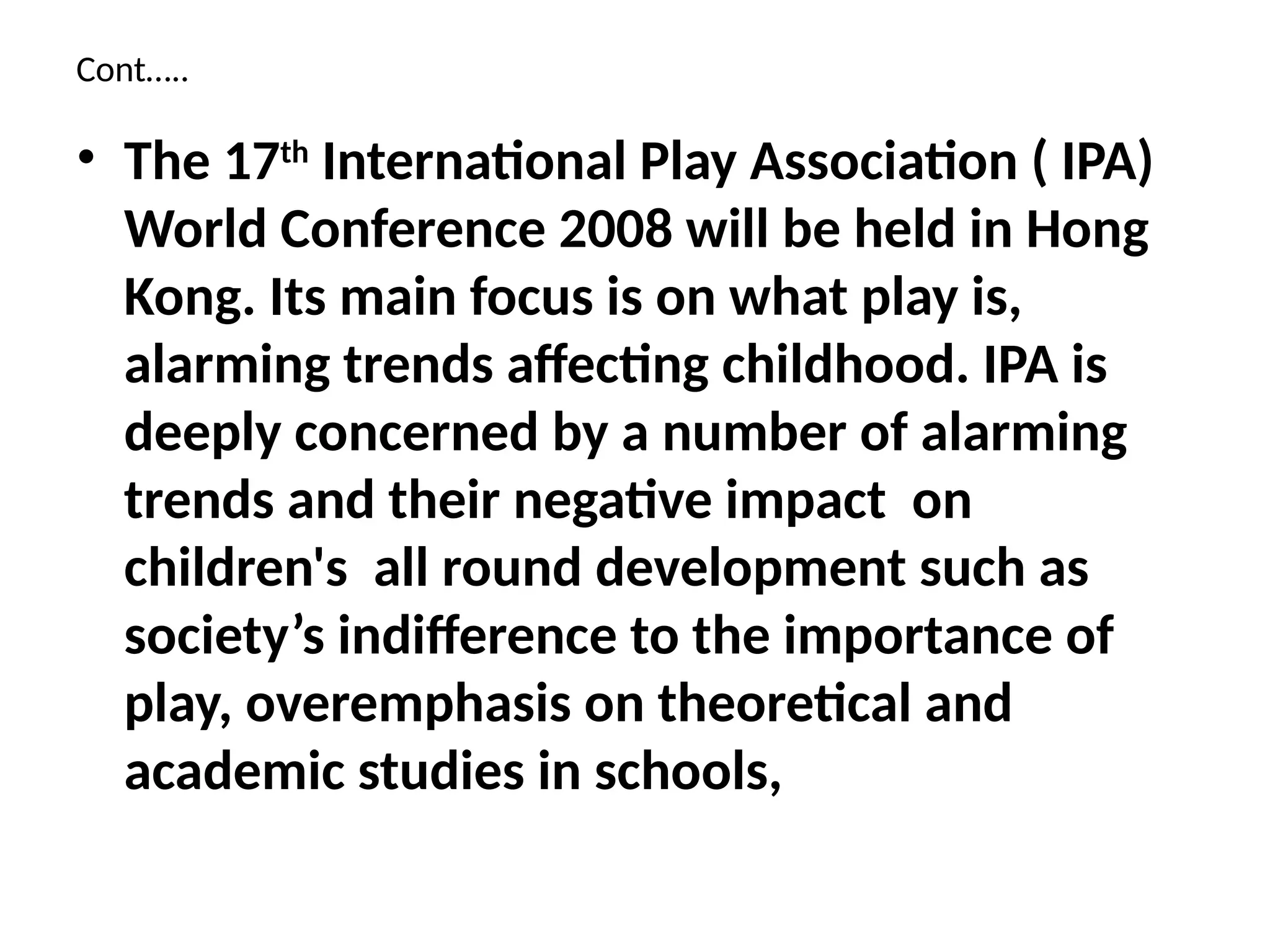 Cont…..
• The 17th
International Play Association ( IPA)
World Conference 2008 will be held in Hong
Kong. Its main focus is on what play is,
alarming trends affecting childhood. IPA is
deeply concerned by a number of alarming
trends and their negative impact on
children's all round development such as
society’s indifference to the importance of
play, overemphasis on theoretical and
academic studies in schools,
 