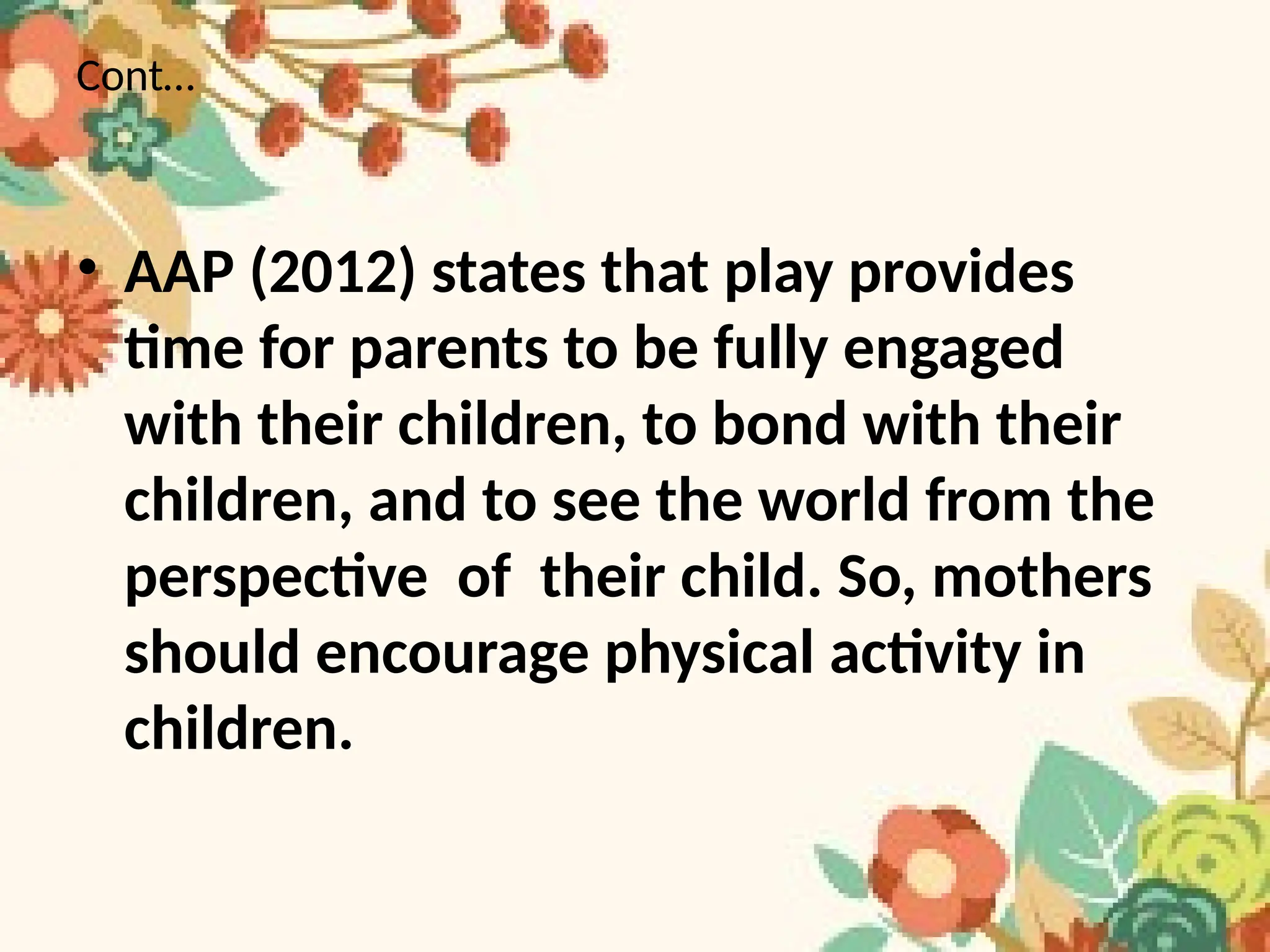 Cont…
• AAP (2012) states that play provides
time for parents to be fully engaged
with their children, to bond with their
children, and to see the world from the
perspective of their child. So, mothers
should encourage physical activity in
children.
 