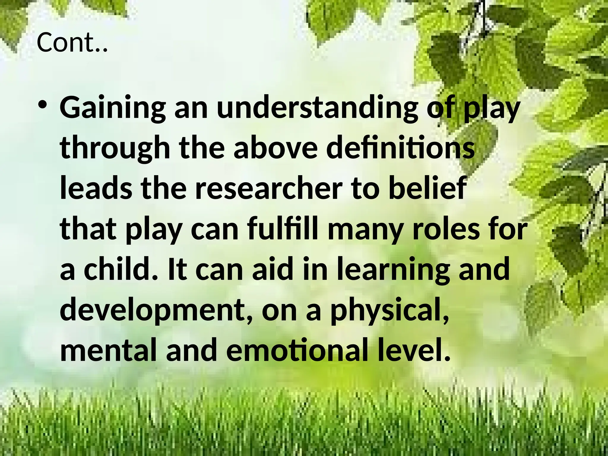 Cont..
• Gaining an understanding of play
through the above definitions
leads the researcher to belief
that play can fulfill many roles for
a child. It can aid in learning and
development, on a physical,
mental and emotional level.
 