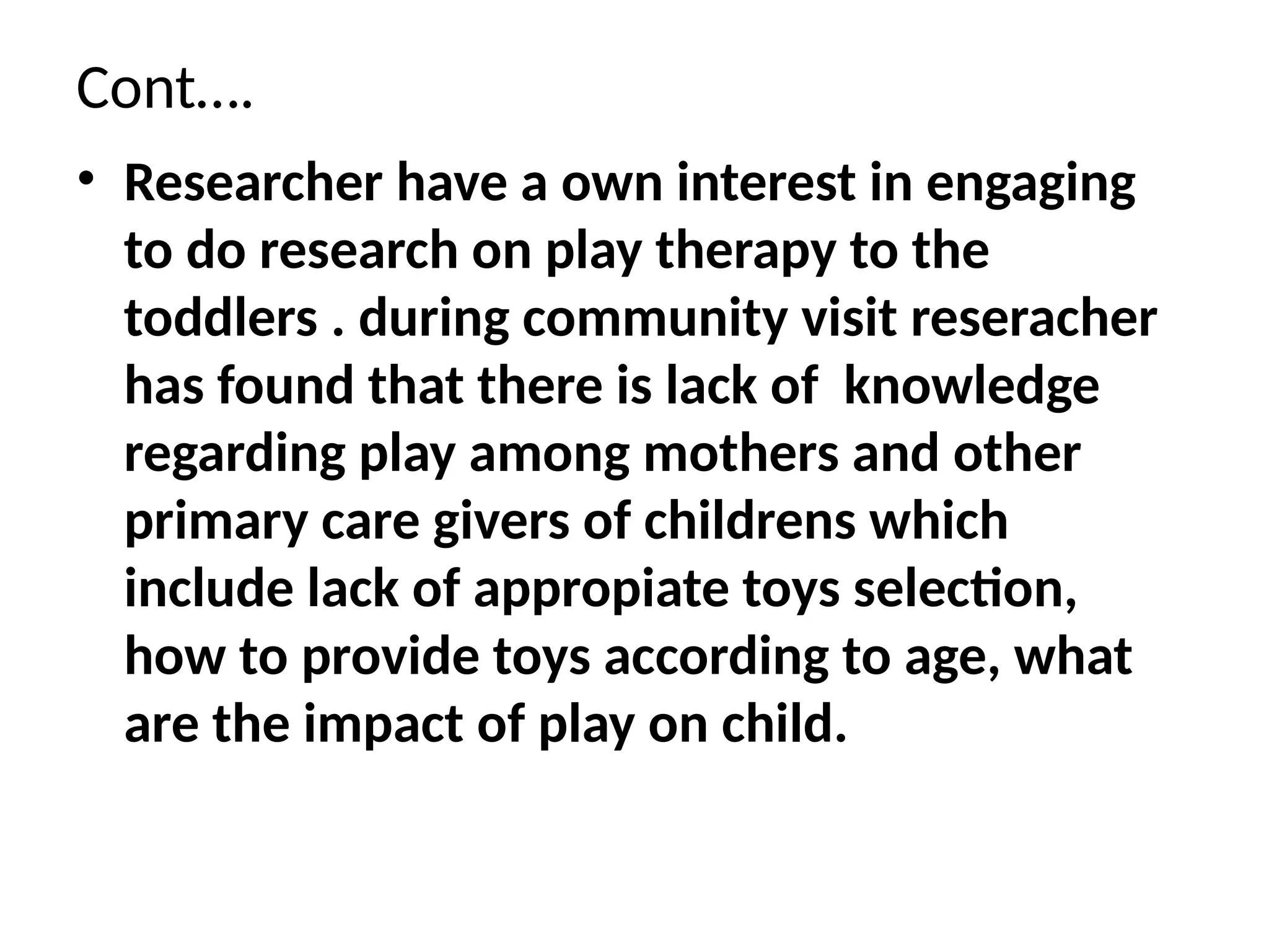 Cont….
• Researcher have a own interest in engaging
to do research on play therapy to the
toddlers . during community visit reseracher
has found that there is lack of knowledge
regarding play among mothers and other
primary care givers of childrens which
include lack of appropiate toys selection,
how to provide toys according to age, what
are the impact of play on child.
 