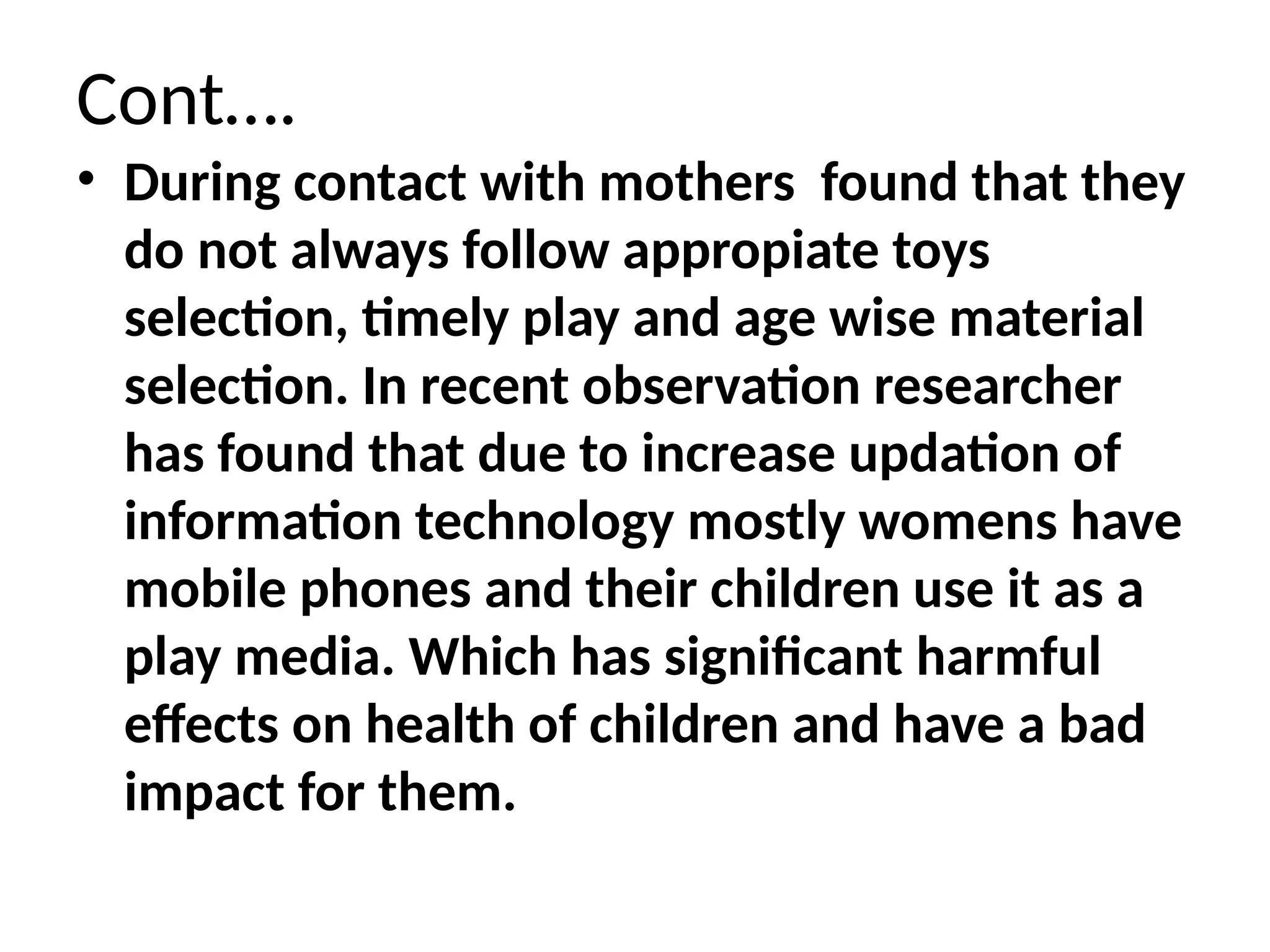 Cont….
• During contact with mothers found that they
do not always follow appropiate toys
selection, timely play and age wise material
selection. In recent observation researcher
has found that due to increase updation of
information technology mostly womens have
mobile phones and their children use it as a
play media. Which has significant harmful
effects on health of children and have a bad
impact for them.
 