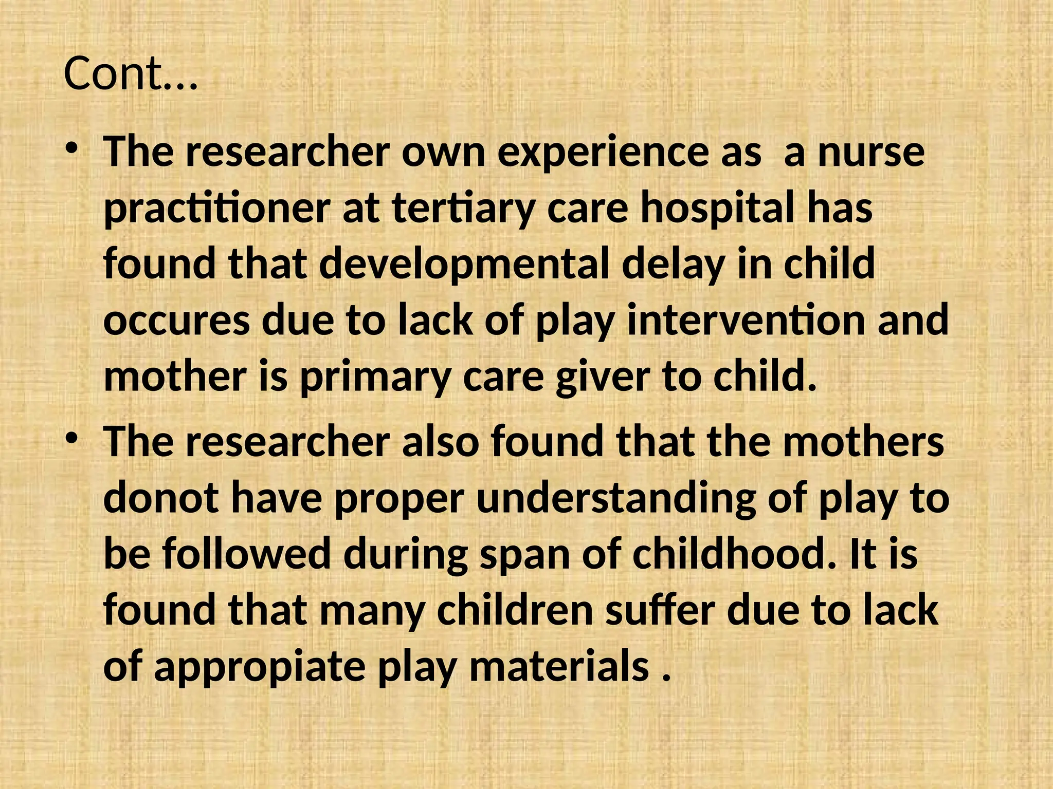 Cont…
• The researcher own experience as a nurse
practitioner at tertiary care hospital has
found that developmental delay in child
occures due to lack of play intervention and
mother is primary care giver to child.
• The researcher also found that the mothers
donot have proper understanding of play to
be followed during span of childhood. It is
found that many children suffer due to lack
of appropiate play materials .
 