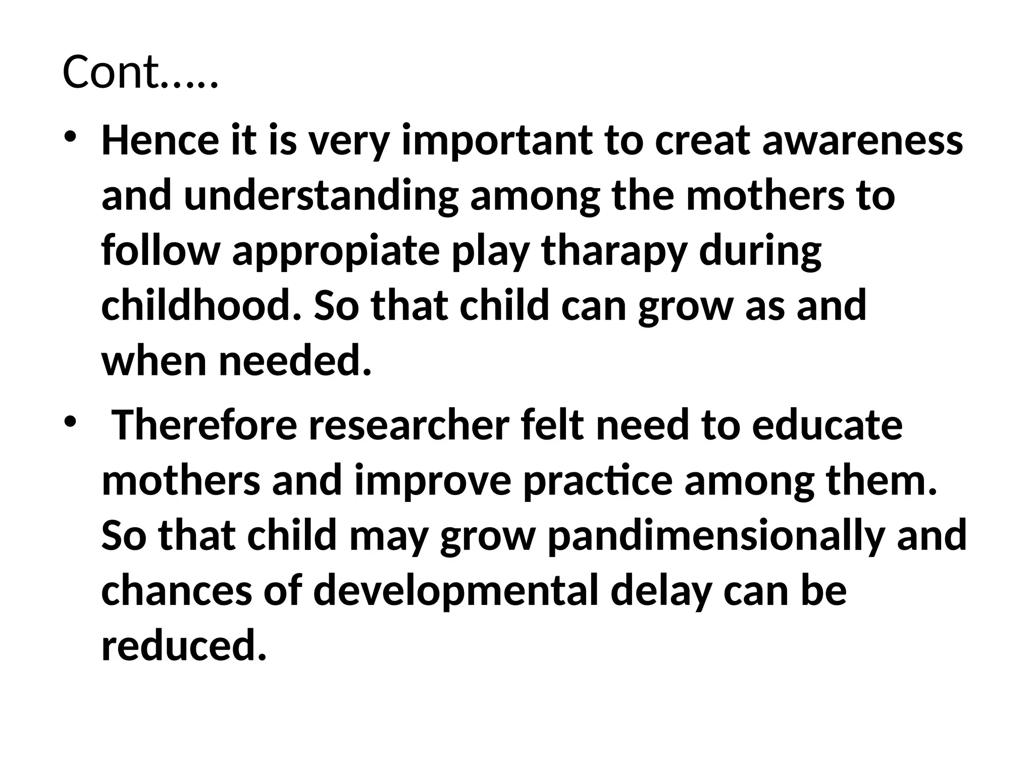 Cont…..
• Hence it is very important to creat awareness
and understanding among the mothers to
follow appropiate play tharapy during
childhood. So that child can grow as and
when needed.
• Therefore researcher felt need to educate
mothers and improve practice among them.
So that child may grow pandimensionally and
chances of developmental delay can be
reduced.
 