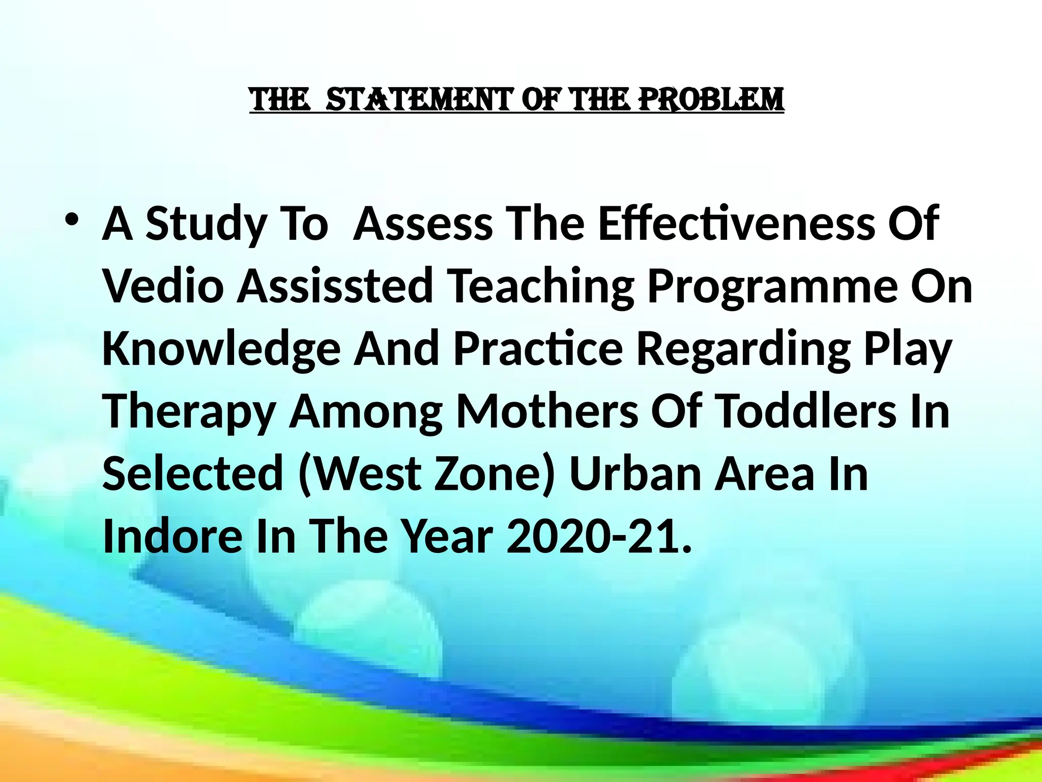 The Statement Of The Problem
• A Study To Assess The Effectiveness Of
Vedio Assissted Teaching Programme On
Knowledge And Practice Regarding Play
Therapy Among Mothers Of Toddlers In
Selected (West Zone) Urban Area In
Indore In The Year 2020-21.
 