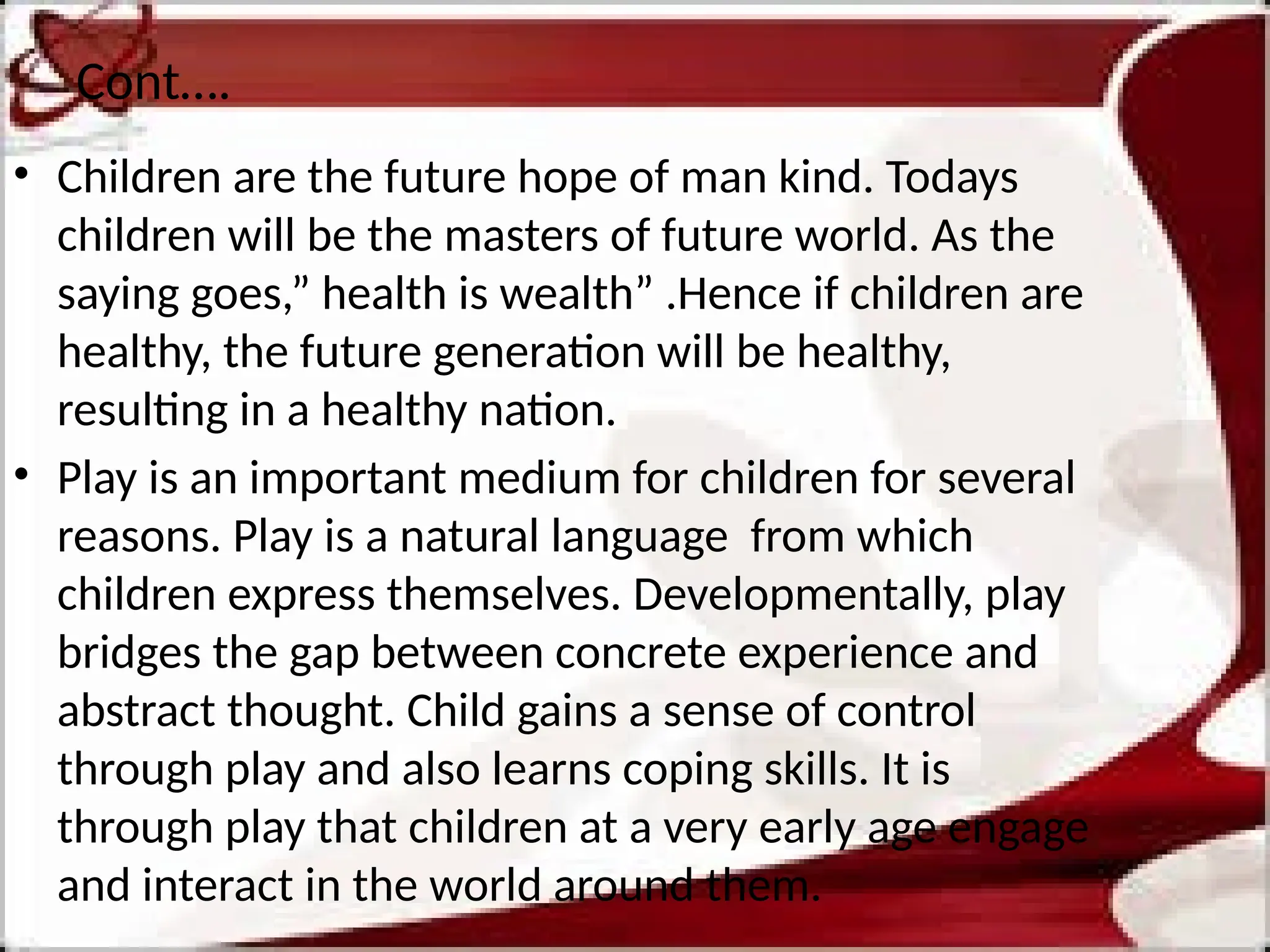 Cont….
• Children are the future hope of man kind. Todays
children will be the masters of future world. As the
saying goes,” health is wealth” .Hence if children are
healthy, the future generation will be healthy,
resulting in a healthy nation.
• Play is an important medium for children for several
reasons. Play is a natural language from which
children express themselves. Developmentally, play
bridges the gap between concrete experience and
abstract thought. Child gains a sense of control
through play and also learns coping skills. It is
through play that children at a very early age engage
and interact in the world around them.
 