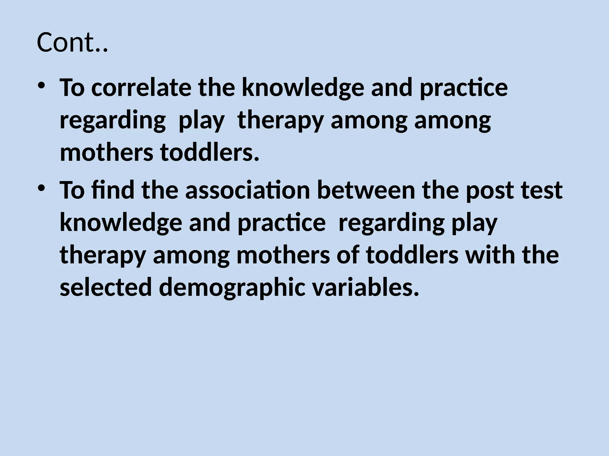 Cont..
• To correlate the knowledge and practice
regarding play therapy among among
mothers toddlers.
• To find the association between the post test
knowledge and practice regarding play
therapy among mothers of toddlers with the
selected demographic variables.
 