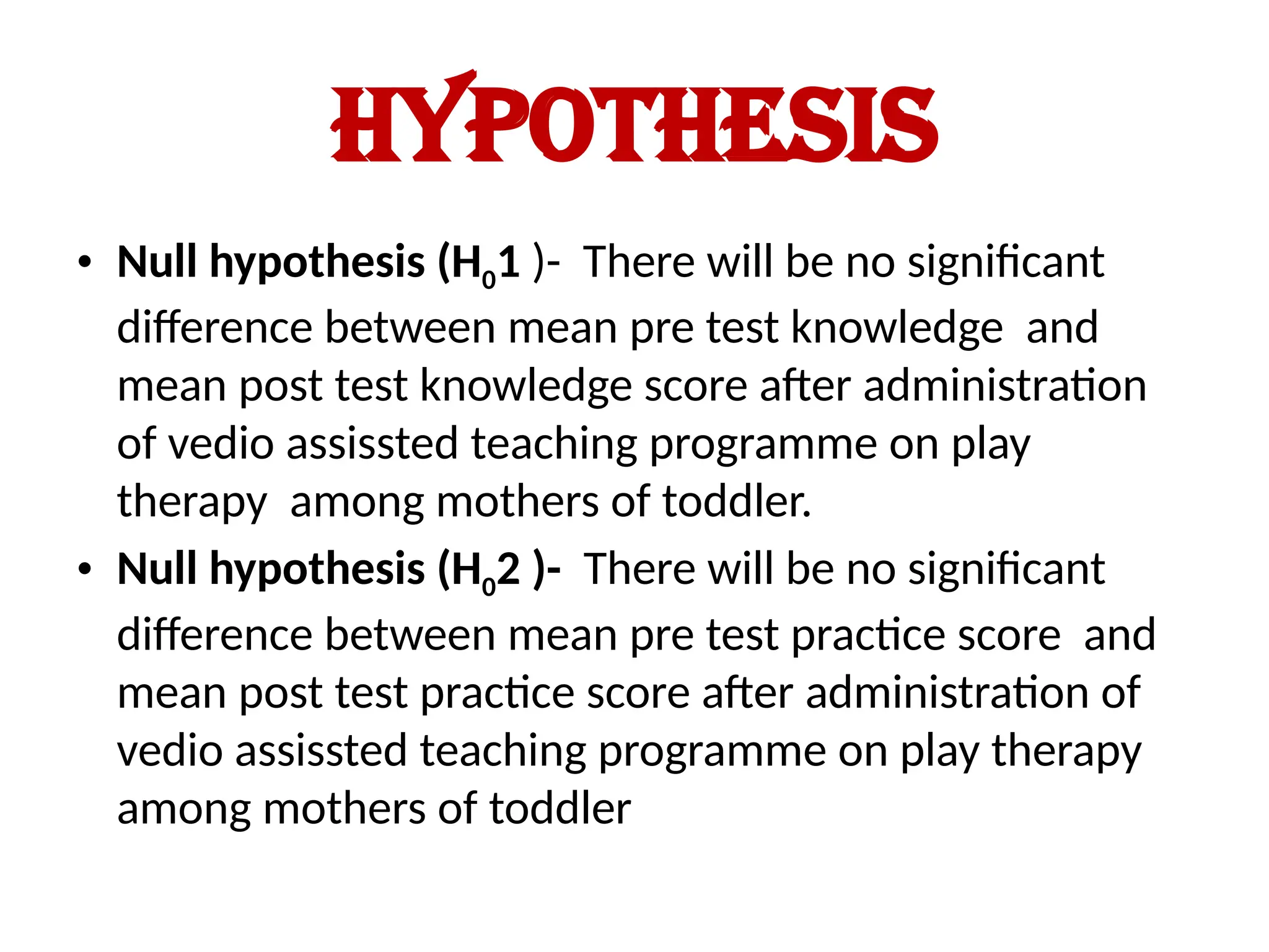 HYPOTHESIS
• Null hypothesis (H01 )- There will be no significant
difference between mean pre test knowledge and
mean post test knowledge score after administration
of vedio assissted teaching programme on play
therapy among mothers of toddler.
• Null hypothesis (H02 )- There will be no significant
difference between mean pre test practice score and
mean post test practice score after administration of
vedio assissted teaching programme on play therapy
among mothers of toddler
 