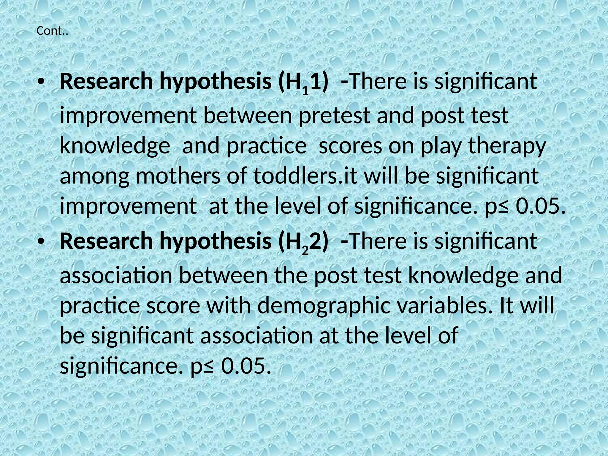 Cont..
• Research hypothesis (H11) -There is significant
improvement between pretest and post test
knowledge and practice scores on play therapy
among mothers of toddlers.it will be significant
improvement at the level of significance. p≤ 0.05.
• Research hypothesis (H22) -There is significant
association between the post test knowledge and
practice score with demographic variables. It will
be significant association at the level of
significance. p≤ 0.05.
 