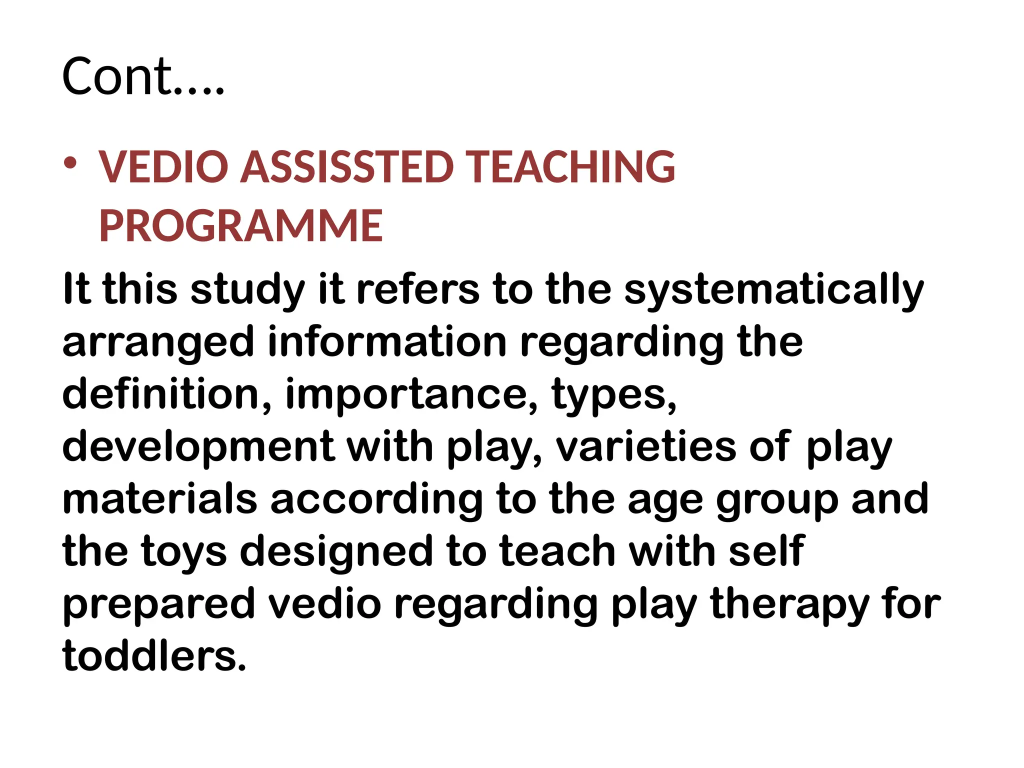 Cont….
• VEDIO ASSISSTED TEACHING
PROGRAMME
It this study it refers to the systematically
arranged information regarding the
definition, importance, types,
development with play, varieties of play
materials according to the age group and
the toys designed to teach with self
prepared vedio regarding play therapy for
toddlers.
 
