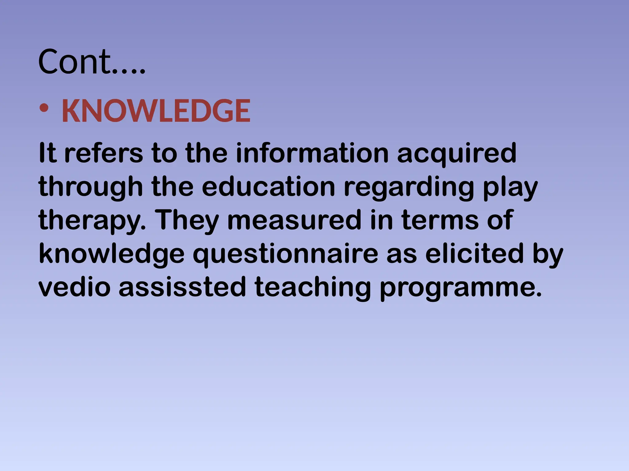 Cont….
• KNOWLEDGE
It refers to the information acquired
through the education regarding play
therapy. They measured in terms of
knowledge questionnaire as elicited by
vedio assissted teaching programme.
 