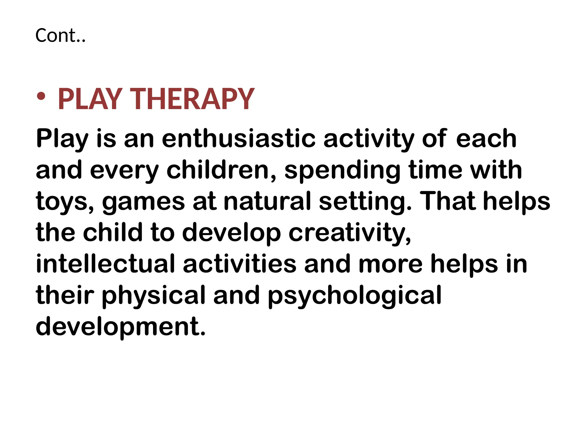Cont..
• PLAY THERAPY
Play is an enthusiastic activity of each
and every children, spending time with
toys, games at natural setting. That helps
the child to develop creativity,
intellectual activities and more helps in
their physical and psychological
development.
 