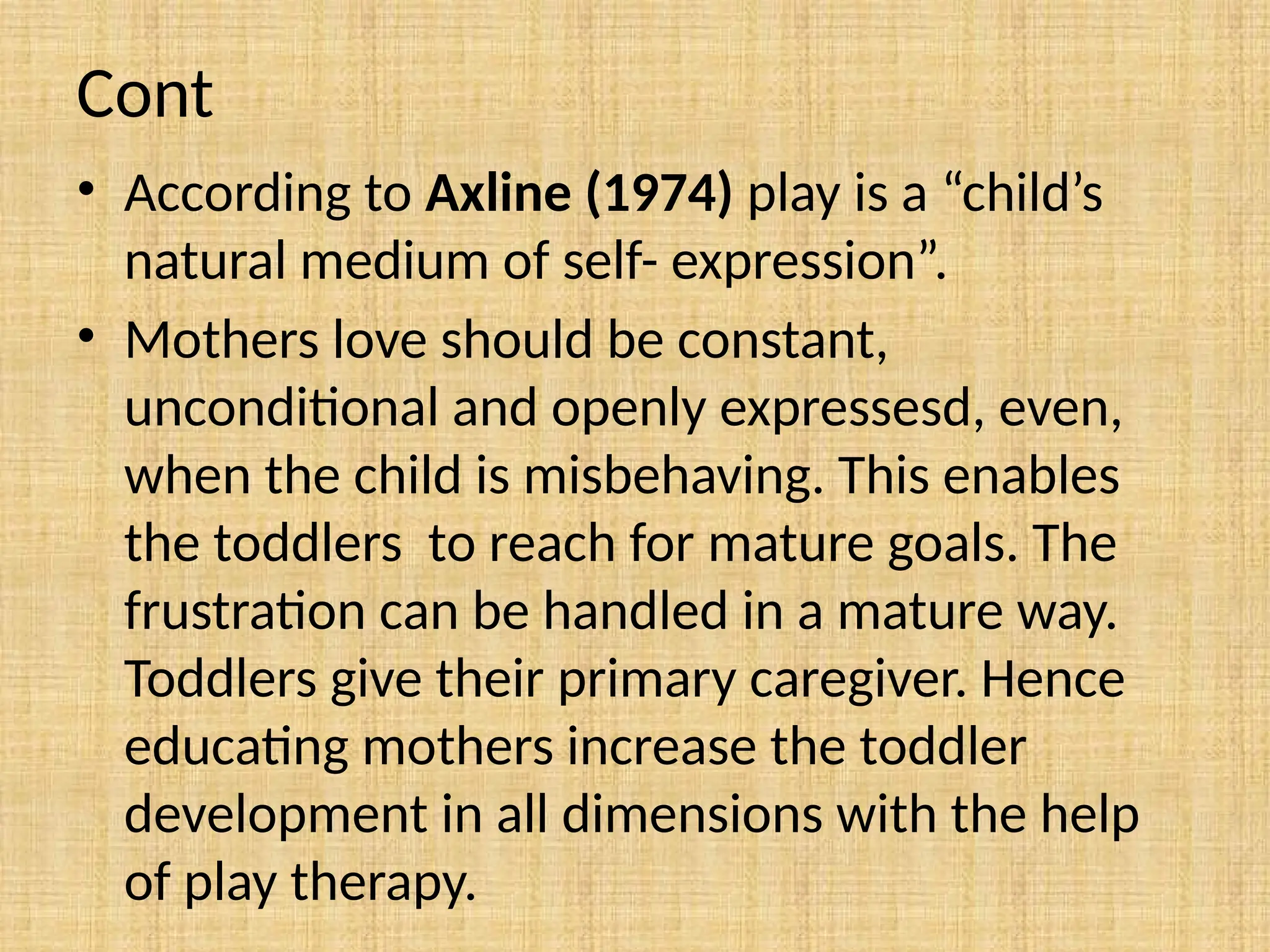 Cont
• According to Axline (1974) play is a “child’s
natural medium of self- expression”.
• Mothers love should be constant,
unconditional and openly expressesd, even,
when the child is misbehaving. This enables
the toddlers to reach for mature goals. The
frustration can be handled in a mature way.
Toddlers give their primary caregiver. Hence
educating mothers increase the toddler
development in all dimensions with the help
of play therapy.
 