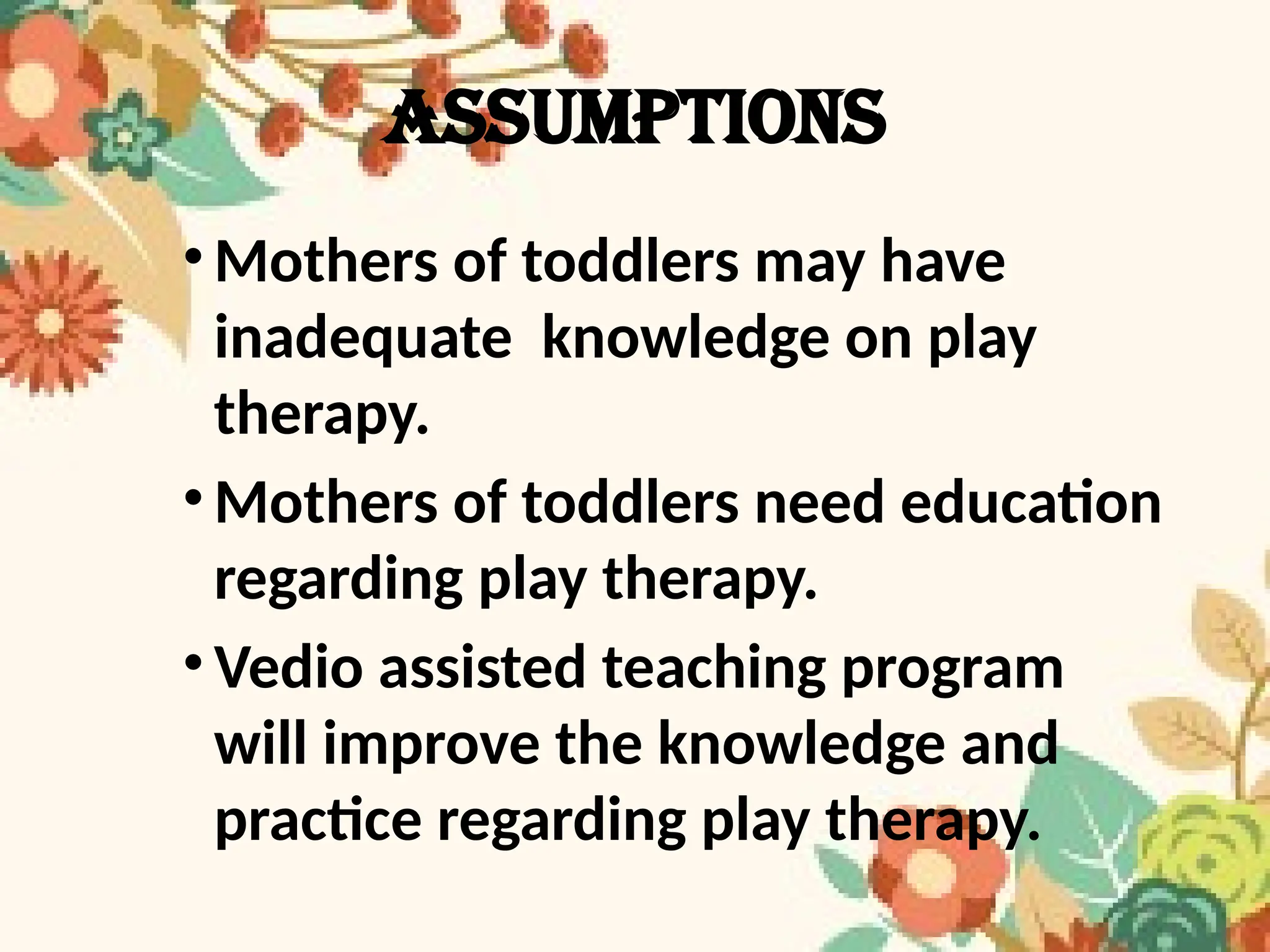 ASSUMPTIONs
•Mothers of toddlers may have
inadequate knowledge on play
therapy.
•Mothers of toddlers need education
regarding play therapy.
•Vedio assisted teaching program
will improve the knowledge and
practice regarding play therapy.
 