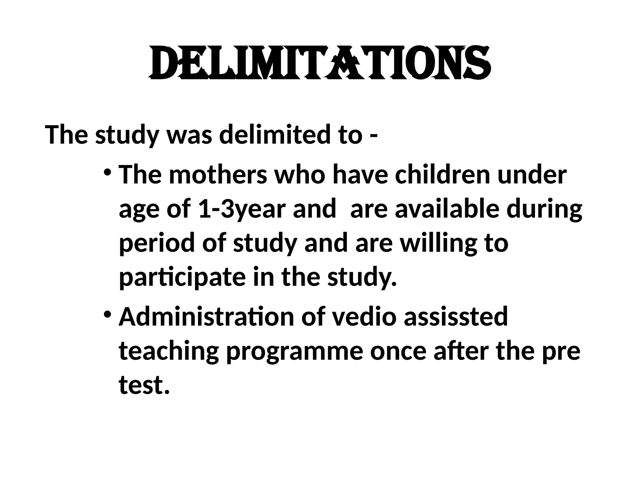 DELIMITATIONS
The study was delimited to -
• The mothers who have children under
age of 1-3year and are available during
period of study and are willing to
participate in the study.
• Administration of vedio assissted
teaching programme once after the pre
test.
 