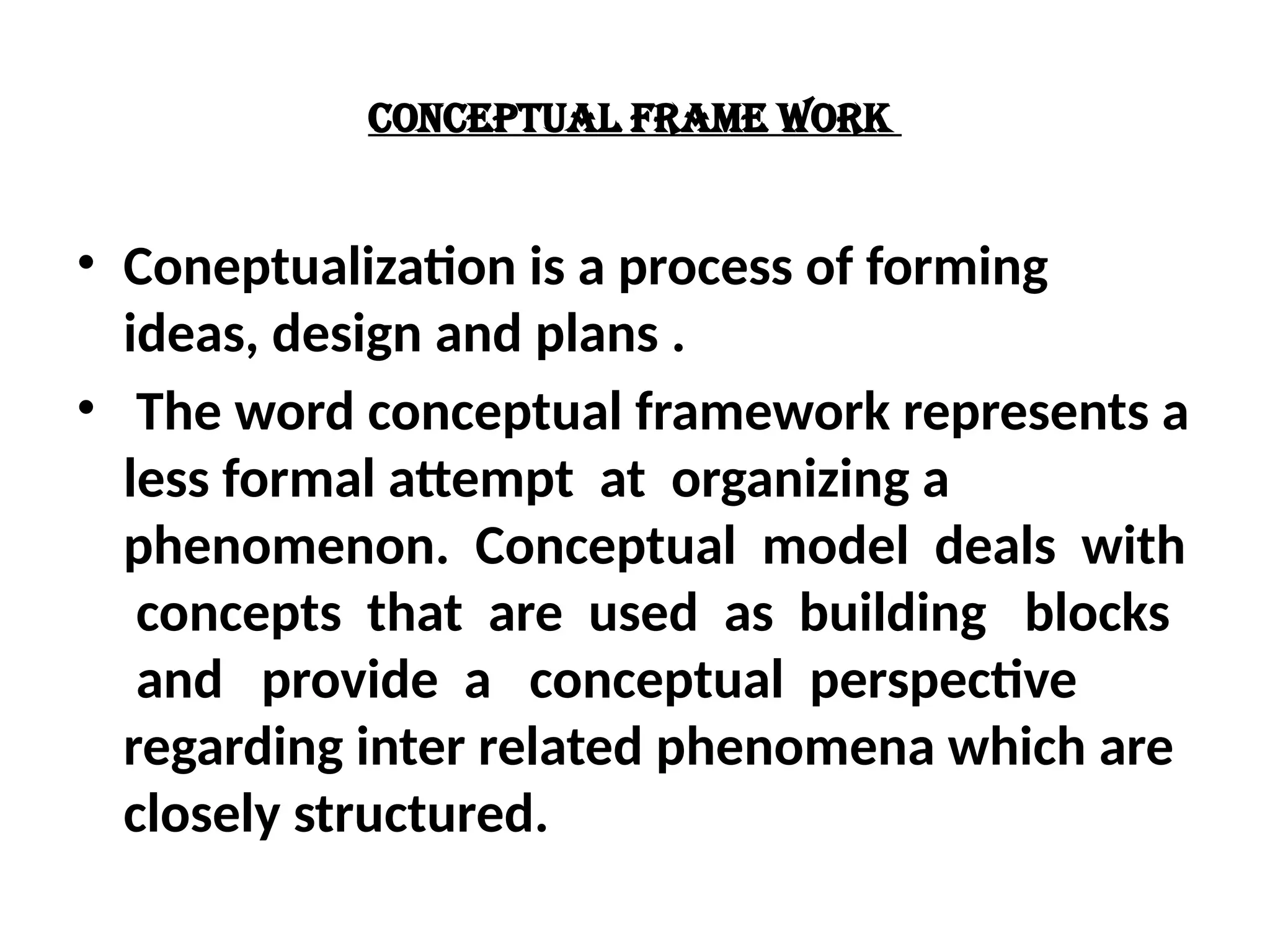 CONCEPTUAL FRAME WORK
• Coneptualization is a process of forming
ideas, design and plans .
• The word conceptual framework represents a
less formal attempt at organizing a
phenomenon. Conceptual model deals with
concepts that are used as building blocks
and provide a conceptual perspective
regarding inter related phenomena which are
closely structured.
 