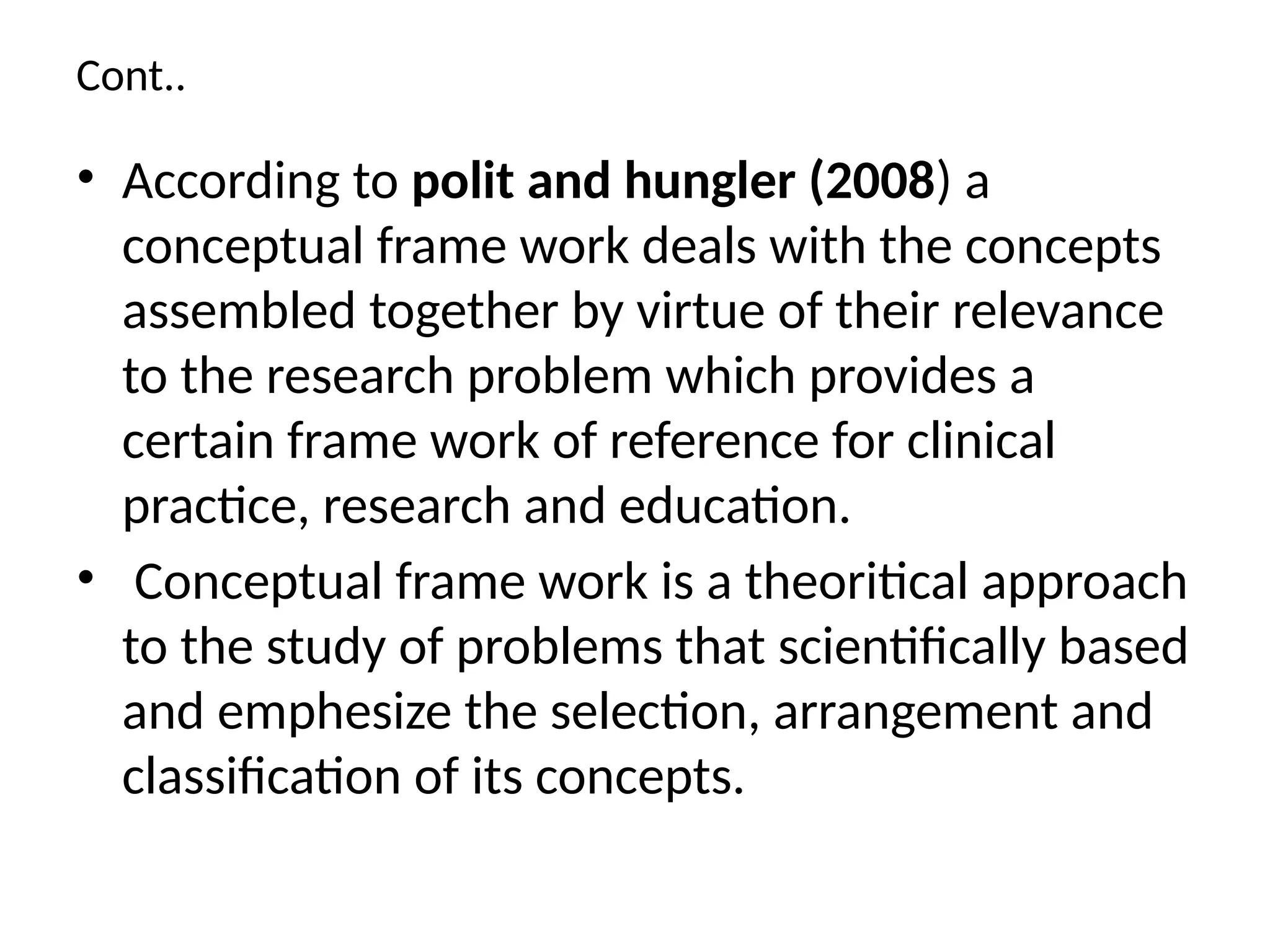 Cont..
• According to polit and hungler (2008) a
conceptual frame work deals with the concepts
assembled together by virtue of their relevance
to the research problem which provides a
certain frame work of reference for clinical
practice, research and education.
• Conceptual frame work is a theoritical approach
to the study of problems that scientifically based
and emphesize the selection, arrangement and
classification of its concepts.
 