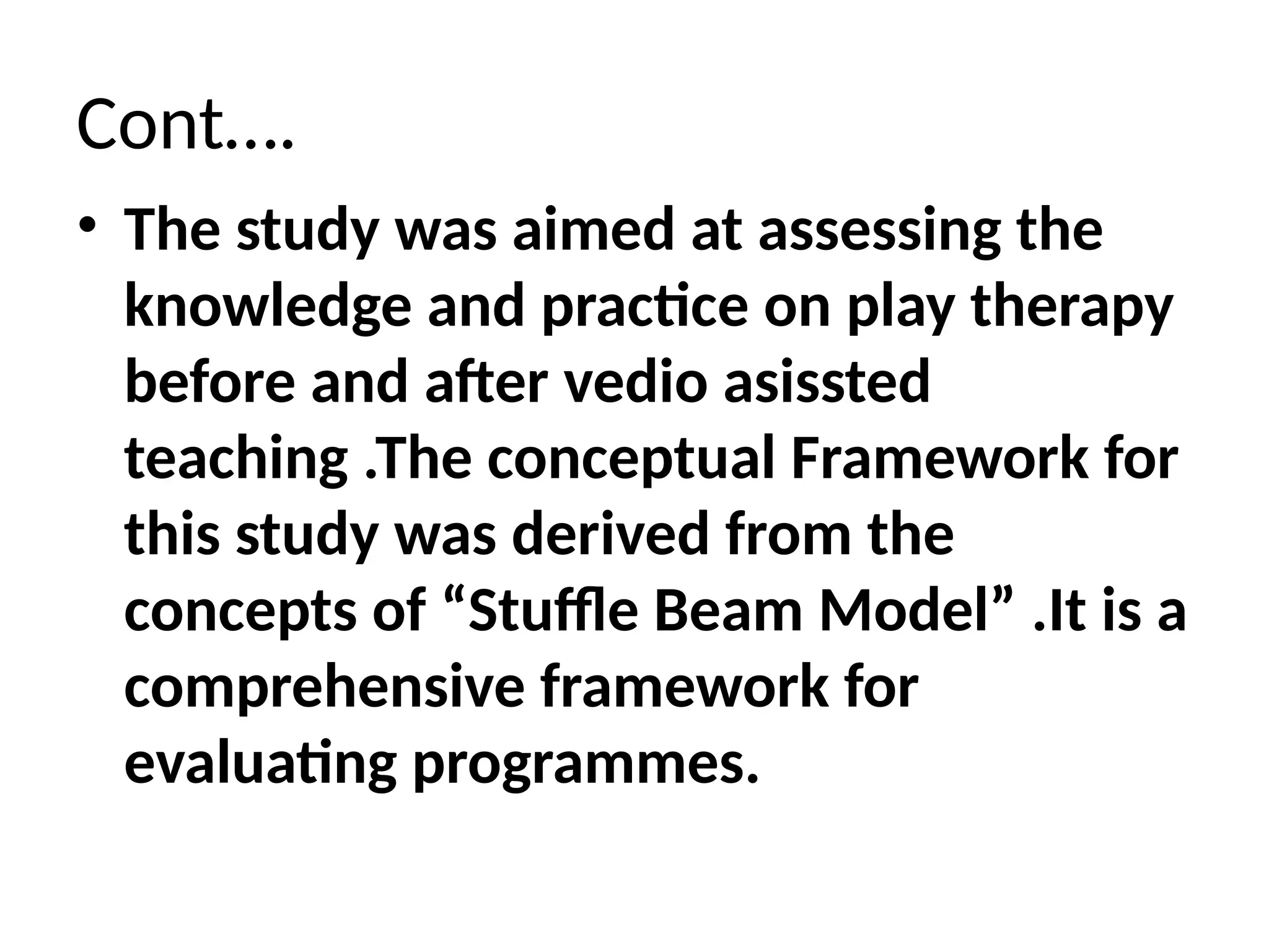 Cont….
• The study was aimed at assessing the
knowledge and practice on play therapy
before and after vedio asissted
teaching .The conceptual Framework for
this study was derived from the
concepts of “Stuffle Beam Model” .It is a
comprehensive framework for
evaluating programmes.
 