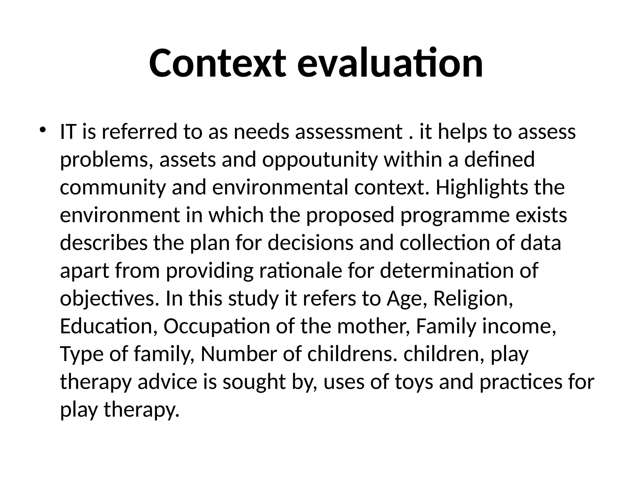 Context evaluation
• IT is referred to as needs assessment . it helps to assess
problems, assets and oppoutunity within a defined
community and environmental context. Highlights the
environment in which the proposed programme exists
describes the plan for decisions and collection of data
apart from providing rationale for determination of
objectives. In this study it refers to Age, Religion,
Education, Occupation of the mother, Family income,
Type of family, Number of childrens. children, play
therapy advice is sought by, uses of toys and practices for
play therapy.
 