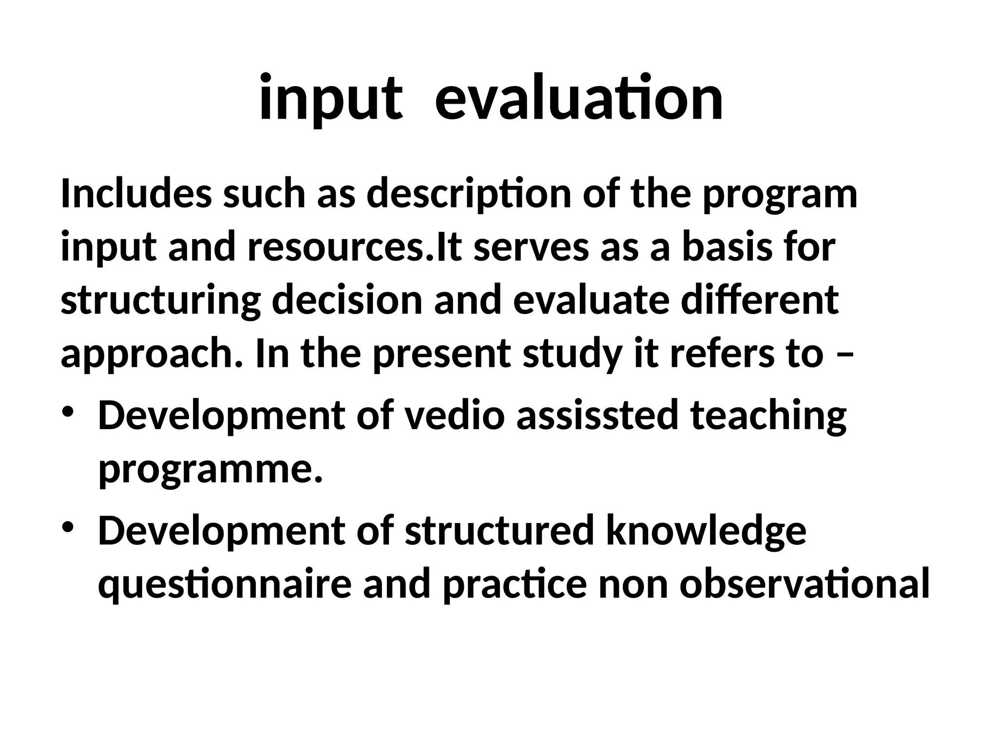 input evaluation
Includes such as description of the program
input and resources.It serves as a basis for
structuring decision and evaluate different
approach. In the present study it refers to –
• Development of vedio assissted teaching
programme.
• Development of structured knowledge
questionnaire and practice non observational
 