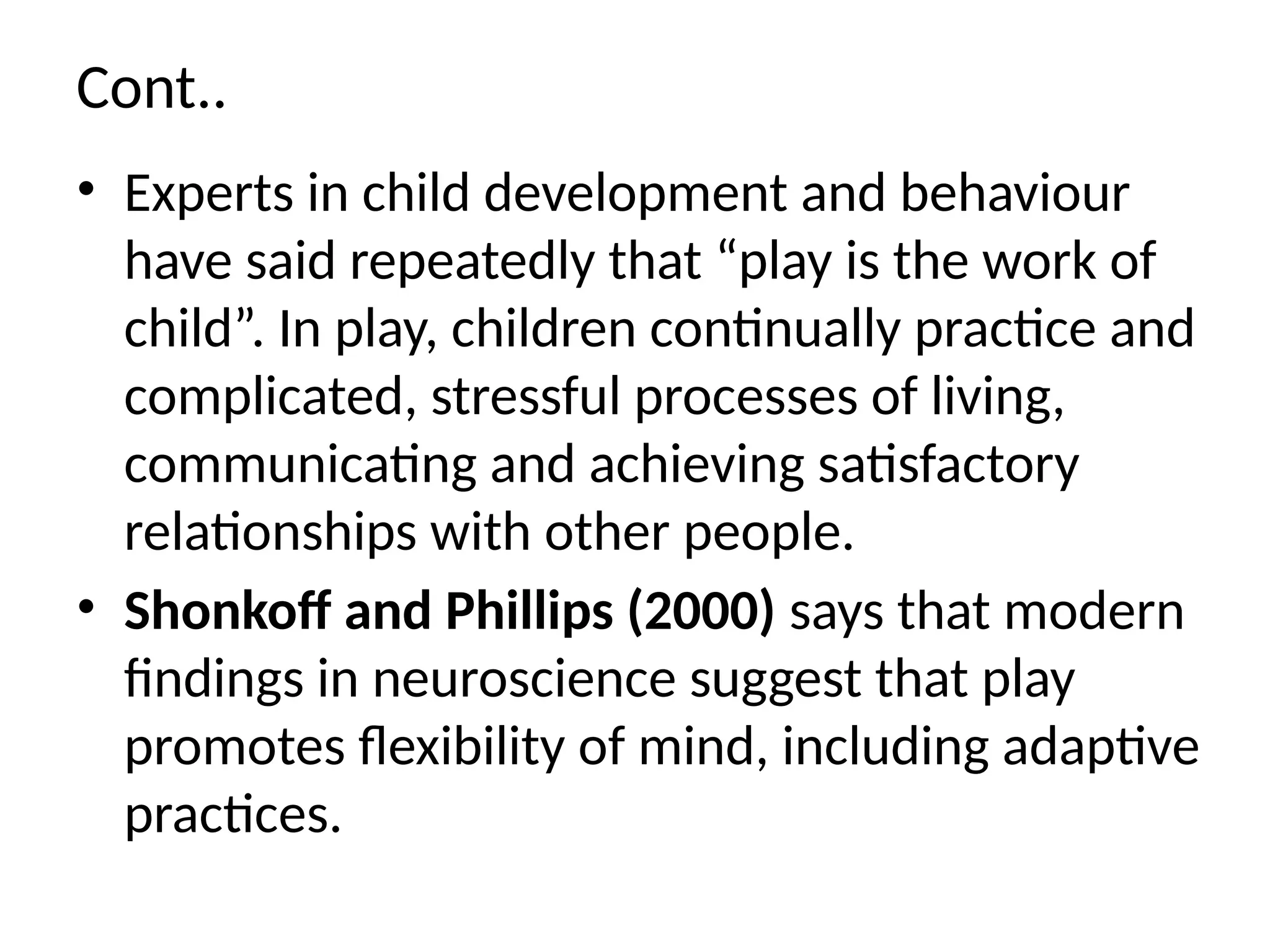 Cont..
• Experts in child development and behaviour
have said repeatedly that “play is the work of
child”. In play, children continually practice and
complicated, stressful processes of living,
communicating and achieving satisfactory
relationships with other people.
• Shonkoff and Phillips (2000) says that modern
findings in neuroscience suggest that play
promotes flexibility of mind, including adaptive
practices.
 