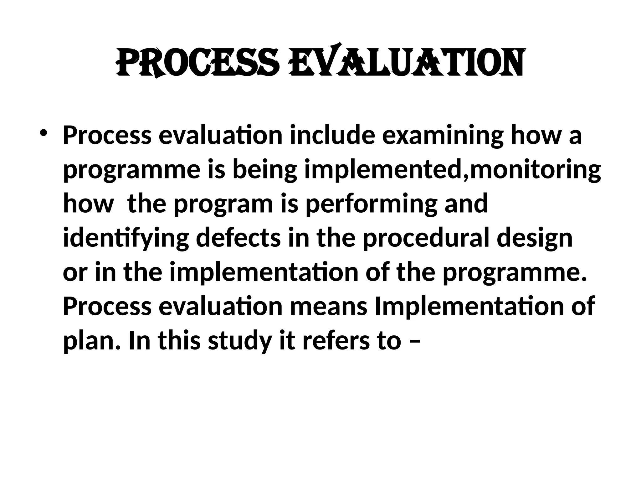 Process evaluation
• Process evaluation include examining how a
programme is being implemented,monitoring
how the program is performing and
identifying defects in the procedural design
or in the implementation of the programme.
Process evaluation means Implementation of
plan. In this study it refers to –
 