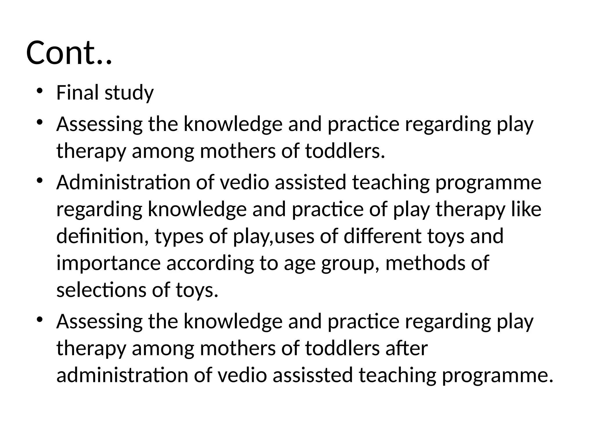 Cont..
• Final study
• Assessing the knowledge and practice regarding play
therapy among mothers of toddlers.
• Administration of vedio assisted teaching programme
regarding knowledge and practice of play therapy like
definition, types of play,uses of different toys and
importance according to age group, methods of
selections of toys.
• Assessing the knowledge and practice regarding play
therapy among mothers of toddlers after
administration of vedio assissted teaching programme.
 