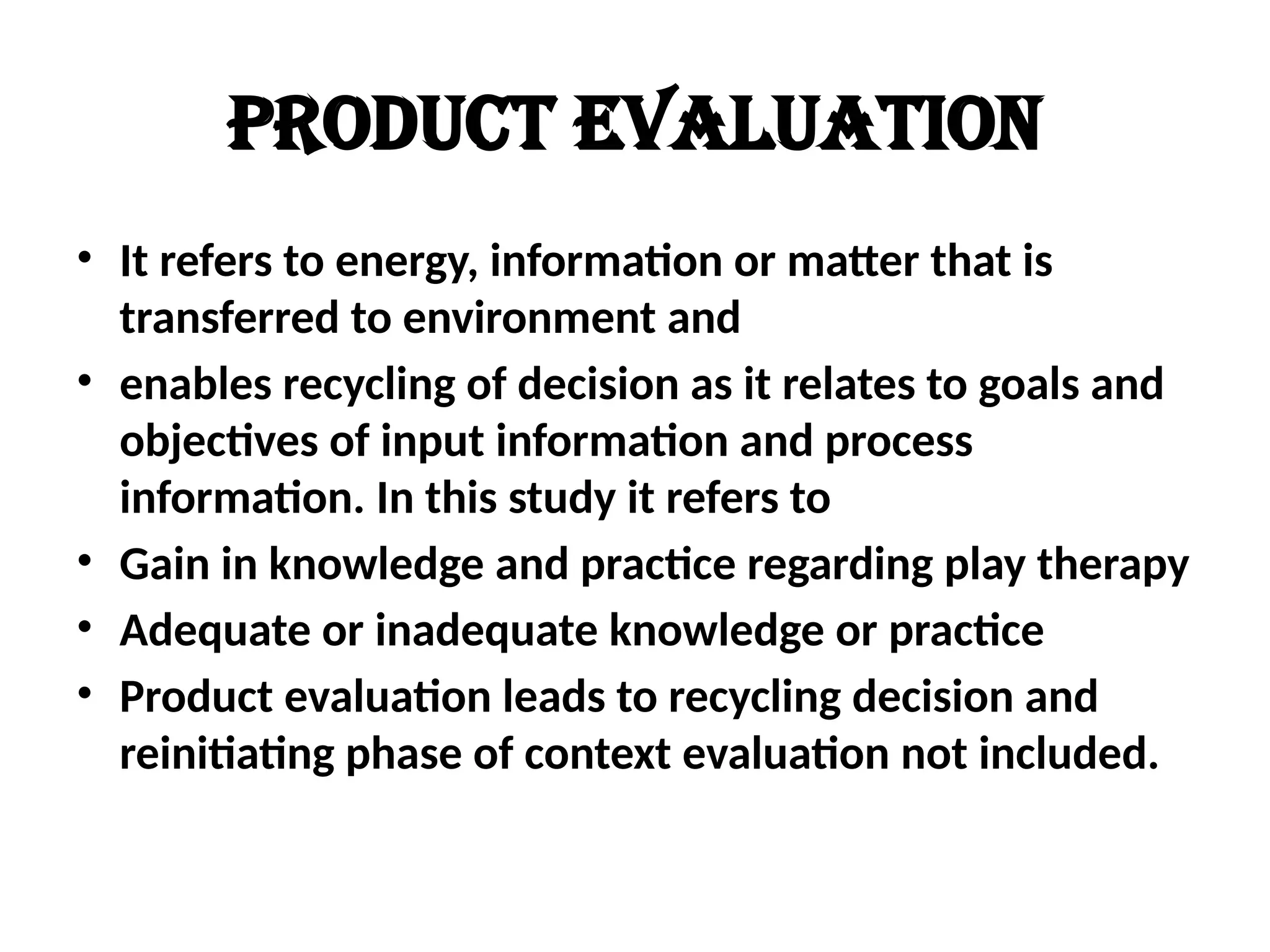 Product evaluation
• It refers to energy, information or matter that is
transferred to environment and
• enables recycling of decision as it relates to goals and
objectives of input information and process
information. In this study it refers to
• Gain in knowledge and practice regarding play therapy
• Adequate or inadequate knowledge or practice
• Product evaluation leads to recycling decision and
reinitiating phase of context evaluation not included.
 