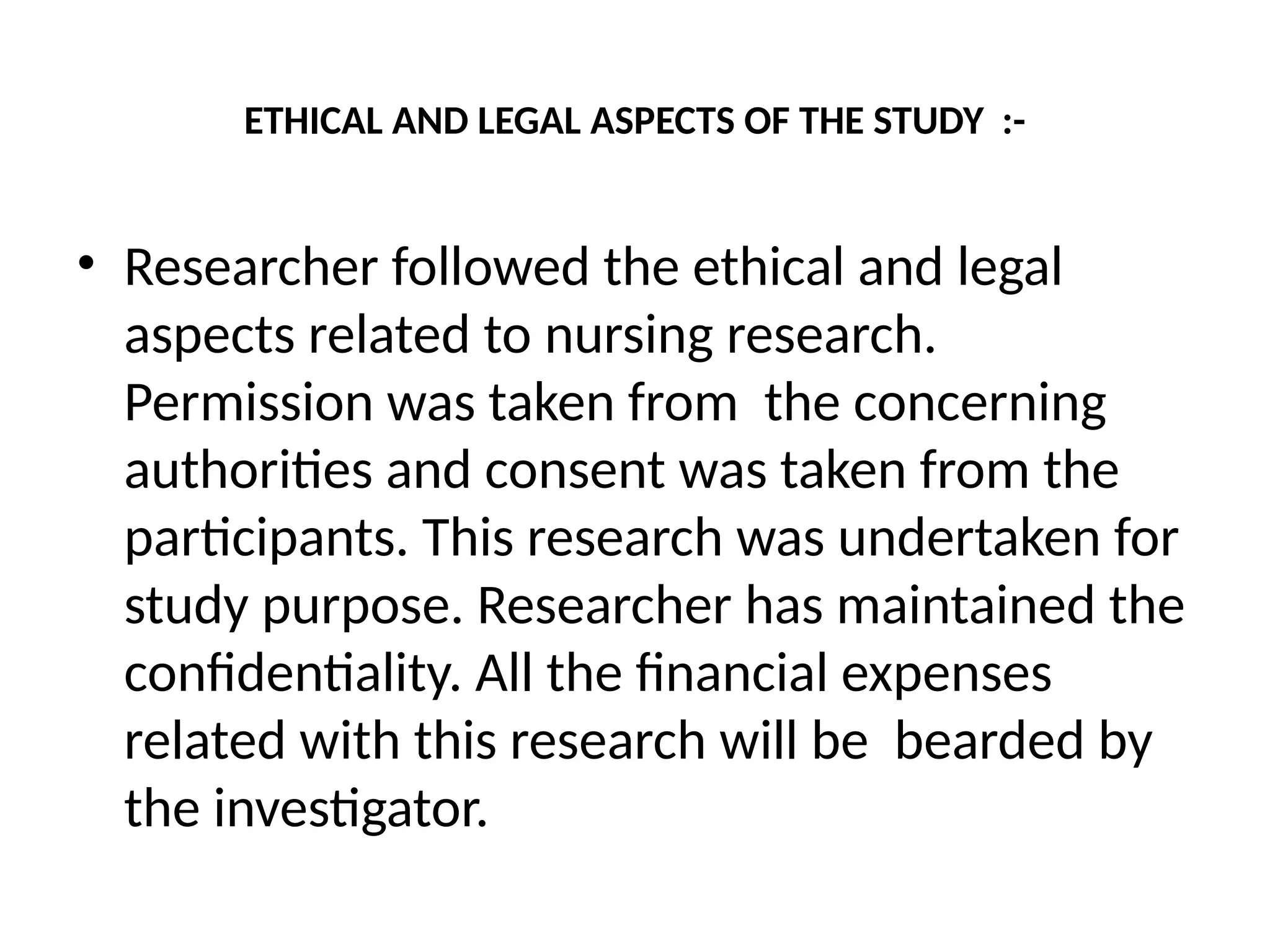 ETHICAL AND LEGAL ASPECTS OF THE STUDY :-
• Researcher followed the ethical and legal
aspects related to nursing research.
Permission was taken from the concerning
authorities and consent was taken from the
participants. This research was undertaken for
study purpose. Researcher has maintained the
confidentiality. All the financial expenses
related with this research will be bearded by
the investigator.
 