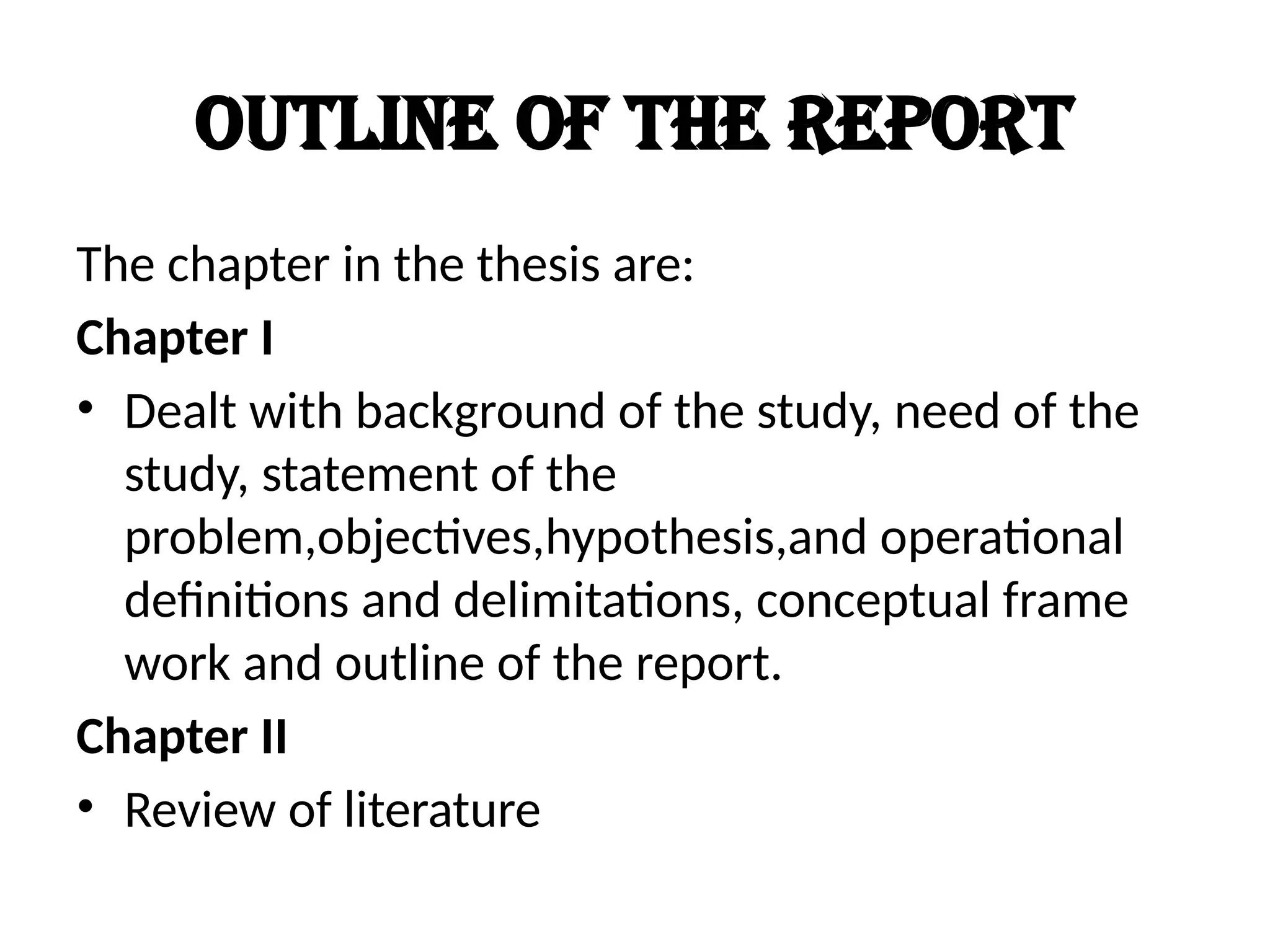Outline of the report
The chapter in the thesis are:
Chapter I
• Dealt with background of the study, need of the
study, statement of the
problem,objectives,hypothesis,and operational
definitions and delimitations, conceptual frame
work and outline of the report.
Chapter II
• Review of literature
 
